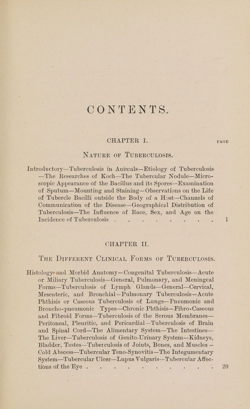 CON TIN Ts. CHAPTER I. PAGE NATURE OF TUBERCULOSIS. Introductory—Tuberculosis in Animals—Etiology of Tuberculosis —The Researches of Koch—The Tubercular Nodule—Micro- scopic Appearance of the Bacillus and its Spores—Examination of Sputum— Mounting and Staining— Observations on the Life of Tubercle Bacilli outside the Body of a Host—Channels of Communication of the Disease—Geographical Distribution of Tuberculosis—The Influence of Race, Sex, and Age on the Incidence of Tuberculosis. ‘ ; ; : ‘ : , 1 CHAPTER II. THE DIFFERENT CLINICAL Forms oF TUBERCULOSIS. Histology»and Morbid Anatomy—Congenital Tuberculosis—Acute or Miliary Tuberculosis—General, Pulmonary, and Meningeal Forms—Tuberculosis of Lymph Glands—General—Cervical, Mesenteric, and Bronchial—Pulmonary Tuberculosis—Acute Phthisis or Caseous Tuberculosis of Lungs—Pneumonic and Broncho-pneumonic Types—Chronic Phthisis—Fibro-Caseous and Fibroid Forms—Tuberculosis of the Serous Membranes— Peritoneal, Pleuritic, and Pericardial—Tuberculosis of Brain and Spinal Cord—The Alimentary System—The Intestines— The Liver—Tuberculosis of Genito-Urinary System—Kidneys, Bladder, Testes—Tuberculosis of Joints, Bones, and Muscles — Cold Abscess—Tubercular Teno-Synovitis—The Integumentary System—Tubercular Uleer—Lupus Vulgaris—Tubercular Affec-