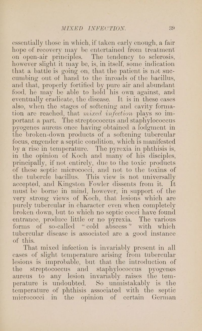 essentially those in which, if taken early enough, a fair hope of recovery may be entertained trom treatment oh open-air principles. The tendency to sclerosis, however slight it may be, is, in itself, some indication that a battle is going on, that the patient is not suc- cumbing out of hand to the inroads of the bacillus, and that, properly fortified by pure air and abundant food, he may be able to hold his own against, and eventually eradicate, the disease. It is in these cases also, when the stages of softening and cavity forma- tion are reached, that mixed wm fection plays so im- portant a part. The streptococcus and staphylococcus pyogenes aureus once having obtained a lodgment in the broken-down products of a softening tubercular focus, engender a septic condition, which is manifested by a rise in temperature. The pyrexia in phthisis is, in the opinion of Koch and many of his disciples, principally, if not entirely, due to the toxic products of these septic micrococci, and not to the toxins of the tubercle bacillus. This view is not universally accepted, and Kingston Fowler dissents from it. It must be borne in mind, however, in support of the very strong views of Koch, that lesions which are purely tubercular in character even when completely broken down, but to which no septic cocci have found entrance, produce little or no pyrexia. The various forms of so-called “cold abscess” with which tubercular disease is associated are a good instance of this. That mixed infection is invariably present in all cases of slight temperature arising from tubercular lesions is improbable, but that the introduction of the streptococcus and staphylococcus pyogenes aureus to any lesion invariably raises the tem- perature is undoubted. So unmistakably is the temperature of phthisis associated with the septic micrococci in the opinion of certain German