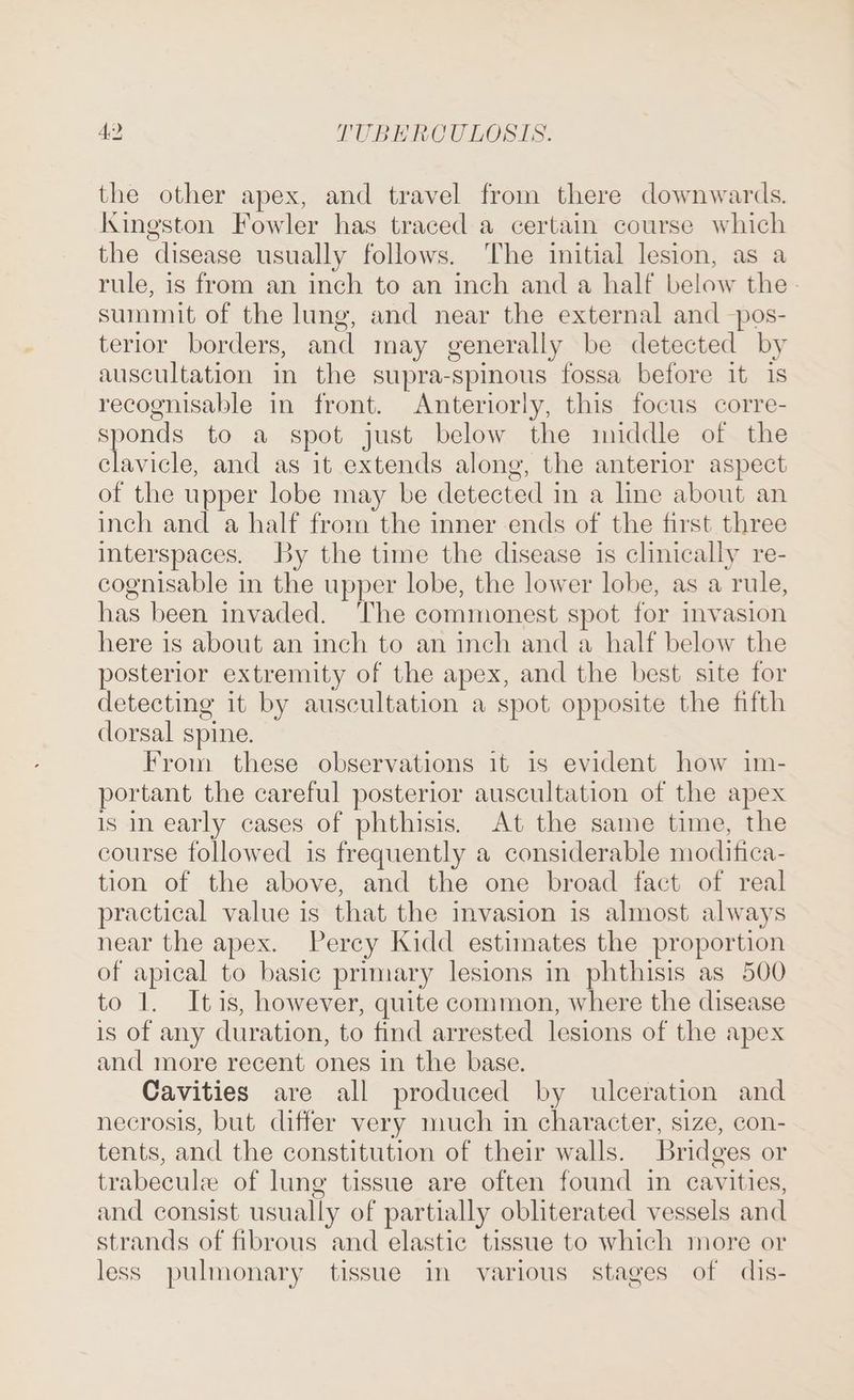 the other apex, and travel from there downwards. Kkingston Fowler has traced a certain course which the disease usually follows. The initial lesion, as a rule, is from an inch to an inch and a half below the summit of the lung, and near the external and —pos- terior borders, and may generally be detected by auscultation in the supra-spinous fossa before it 1s recognisable in front. Anteriorly, this focus corre- sponds to a spot just below the middle of the clavicle, and as it extends along, the anterior aspect of the upper lobe may be detected in a line about an inch and a half from the inner ends of the first three interspaces. by the time the disease is clinically re- cognisable in the upper lobe, the lower lobe, as a rule, has been invaded. The commonest spot for invasion here is about an inch to an inch and a half below the posterior extremity of the apex, and the best site for detecting it by auscultation a spot opposite the fifth clorsal spine. From these observations it is evident how im- portant the careful posterior auscultation of the apex is in early cases of phthisis. At the same time, the course followed is frequently a considerable moditica- tion of the above, and the one broad fact of real practical value is that the invasion is almost always near the apex. Percy Kidd estimates the proportion of apical to basic primary lesions in phthisis as 500 to 1. Itis, however, quite common, where the disease is of any duration, to find arrested lesions of the apex and more recent ones in the base. Cavities are all produced by ulceration and necrosis, but differ very much in character, size, con- tents, and the constitution of their walls. Bridges or trabecule of lung tissue are often found in cavities, and consist usually of partially obliterated vessels and strands of fibrous and elastic tissue to which more or less pulmonary tissue in various stages of dis-