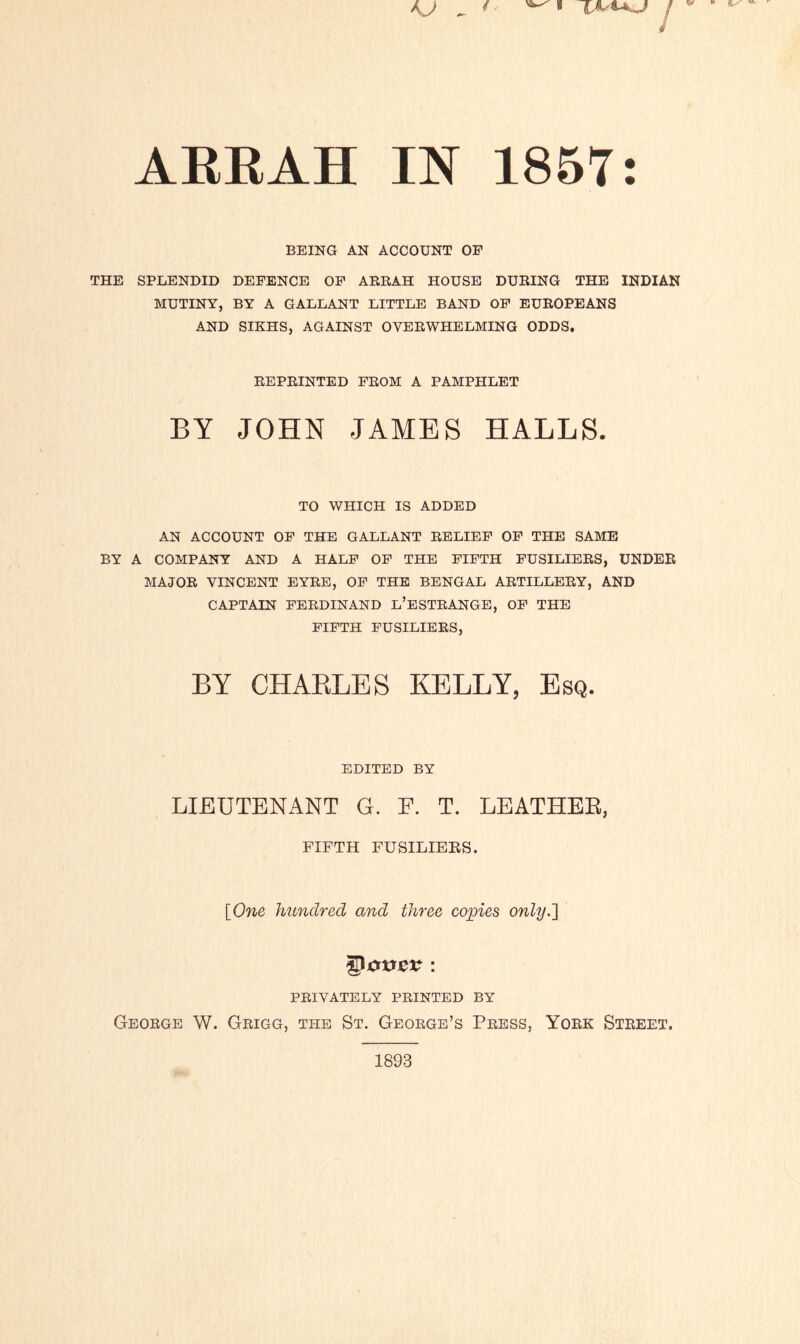 AKRAH IN 1857: BEING AN ACCOUNT OF THE SPLENDID DEFENCE OF ARRAH HOUSE DURING THE INDIAN MUTINY, BY A GALLANT LITTLE BAND OF EUROPEANS AND SIKHS, AGAINST OVERWHELMING ODDS. REPRINTED FROM A PAMPHLET BY JOHN JAMES HALLS. TO WHICH IS ADDED AN ACCOUNT OF THE GALLANT RELIEF OF THE SAME BY A COMPANY AND A HALF OF THE FIFTH FUSILIERS, UNDER MAJOR VINCENT EYRE, OF THE BENGAL ARTILLERY, AND CAPTAIN FERDINAND L’ESTRANGE, OF THE FIFTH FUSILIERS, BY CHARLES KELLY, Esq. EDITED BY LIEUTENANT G. F. T. LEATHER, FIFTH FUSILIERS. [One hundred and three copies only.'] ©jc*v&v : PRIVATELY PRINTED BY George W. Grigg, the St. George’s Press, York Street.