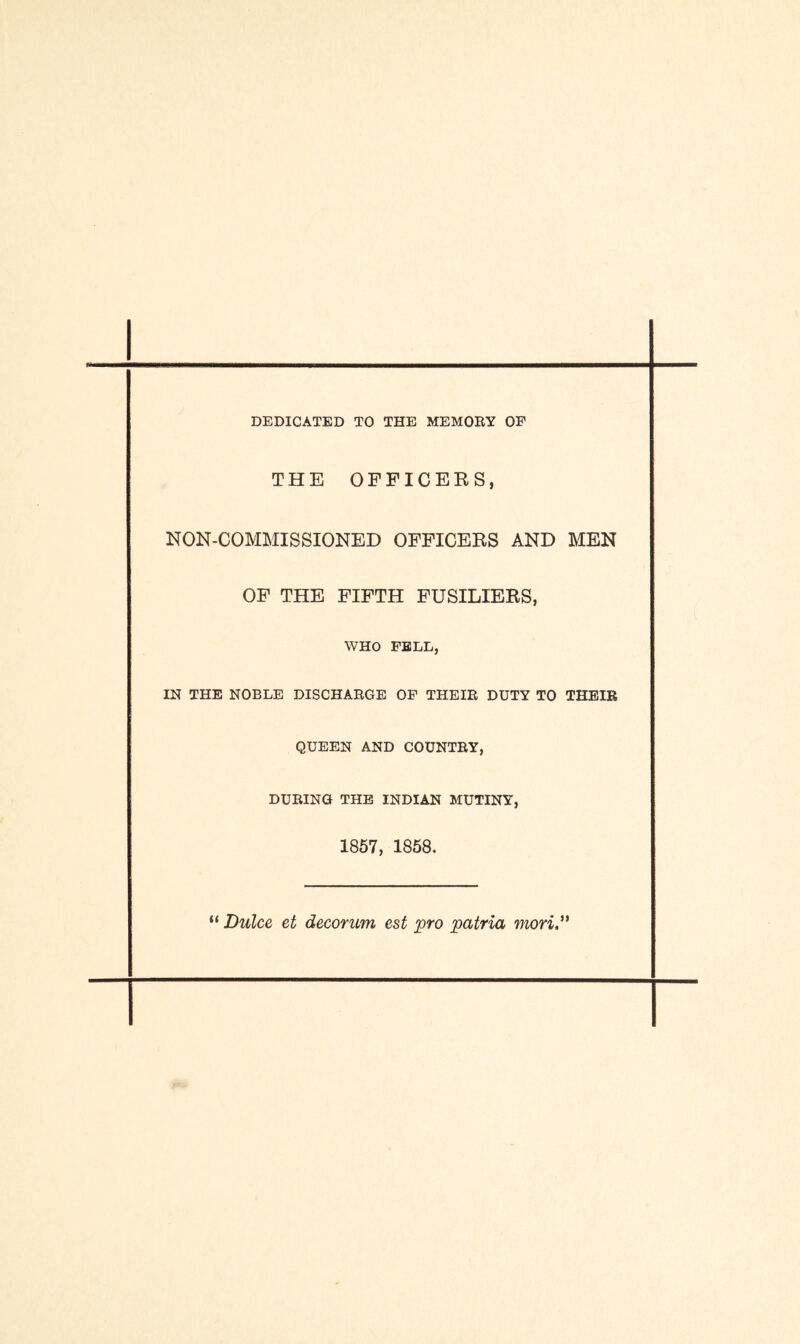 DEDICATED TO THE MEMORY OF THE OFFICERS, NON-COMMISSIONED OFFICERS AND MEN OF THE FIFTH FUSILIERS, WHO FELL, IN THE NOBLE DISCHARGE OF THEIR DUTY TO THEIR QUEEN AND COUNTRY, DURING THE INDIAN MUTINY, 1857, 1858. “ Dulce et decorum est pro patria mori