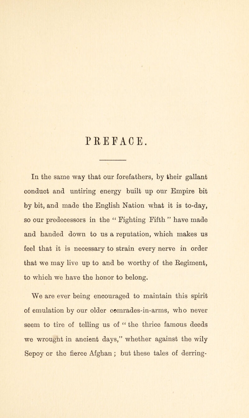 PREFACE. In the same way that our forefathers, by their gallant conduct and untiring energy built up our Empire bit by bit, and made the English Nation what it is to-day, so our predecessors in the “ Fighting Fifth ” have made and handed down to us a reputation, which makes us feel that it is necessary to strain every nerve in order that we may live up to and be worthy of the Eegiment, to which we have the honor to belong. We are ever being encouraged to maintain this spirit of emulation by our older comrades-in-arms, who never seem to tire of telling us of “ the thrice famous deeds we wrought in ancient days,” whether against the wily Sepoy or the fierce Afghan ; but these tales of derring-