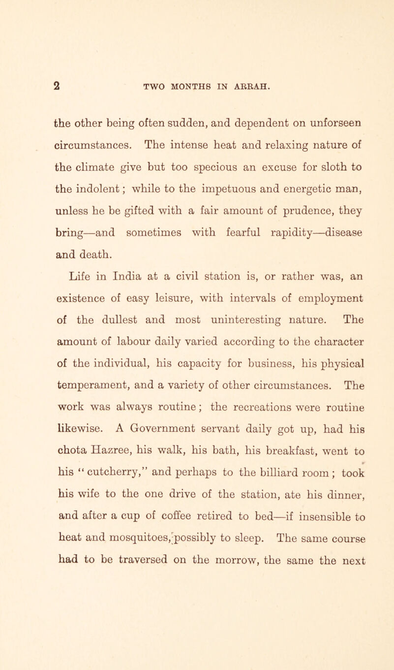 the other being often sudden, and dependent on unforseen circumstances. The intense heat and relaxing nature of the climate give but too specious an excuse for sloth to the indolent; while to the impetuous and energetic man, unless he be gifted with a fair amount of prudence, they bring—and sometimes with fearful rapidity—disease and death. Life in India at a civil station is, or rather was, an existence of easy leisure, with intervals of employment of the dullest and most uninteresting nature. The amount of labour daily varied according to the character of the individual, his capacity for business, his physical temperament, and a variety of other circumstances. The work was always routine; the recreations were routine likewise. A Government servant daily got up, had his chota Hazree, his walk, his bath, his breakfast, went to his “ cutcherry,” and perhaps to the billiard room ; took his wife to the one drive of the station, ate his dinner, and after a cup of coffee retired to bed—if insensible to heat and mosquitoes,-possibly to sleep. The same course had to be traversed on the morrow, the same the next