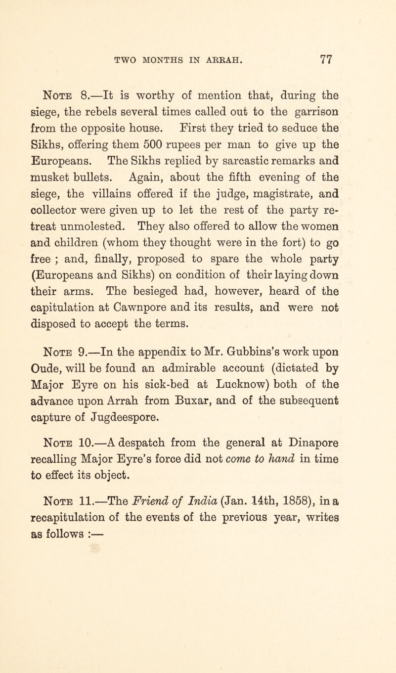 Note 8.—It is worthy of mention that, during the siege, the rebels several times called out to the garrison from the opposite house. First they tried to seduce the Sikhs, offering them 500 rupees per man to give up the Europeans. The Sikhs replied by sarcastic remarks and musket bullets. Again, about the fifth evening of the siege, the villains offered if the judge, magistrate, and collector were given up to let the rest of the party re- treat unmolested. They also offered to allow the women and children (whom they thought were in the fort) to go free ; and, finally, proposed to spare the whole party (Europeans and Sikhs) on condition of their laying down their arms. The besieged had, however, heard of the capitulation at Cawnpore and its results, and were not disposed to accept the terms. Note 9.—In the appendix to Mr. Gubbins’s work upon Oude, will be found an admirable account (dictated by Major Eyre on his sick-bed at Lucknow) both of the advance upon Arrah from Buxar, and of the subsequent capture of Jugdeespore. Note 10.—A despatch from the general at Dinapore recalling Major Eyre’s force did not come to hand in time to effect its object. Note 11.—The Friend of India (Jan. 14th, 1858), in a recapitulation of the events of the previous year, writes as follows :—