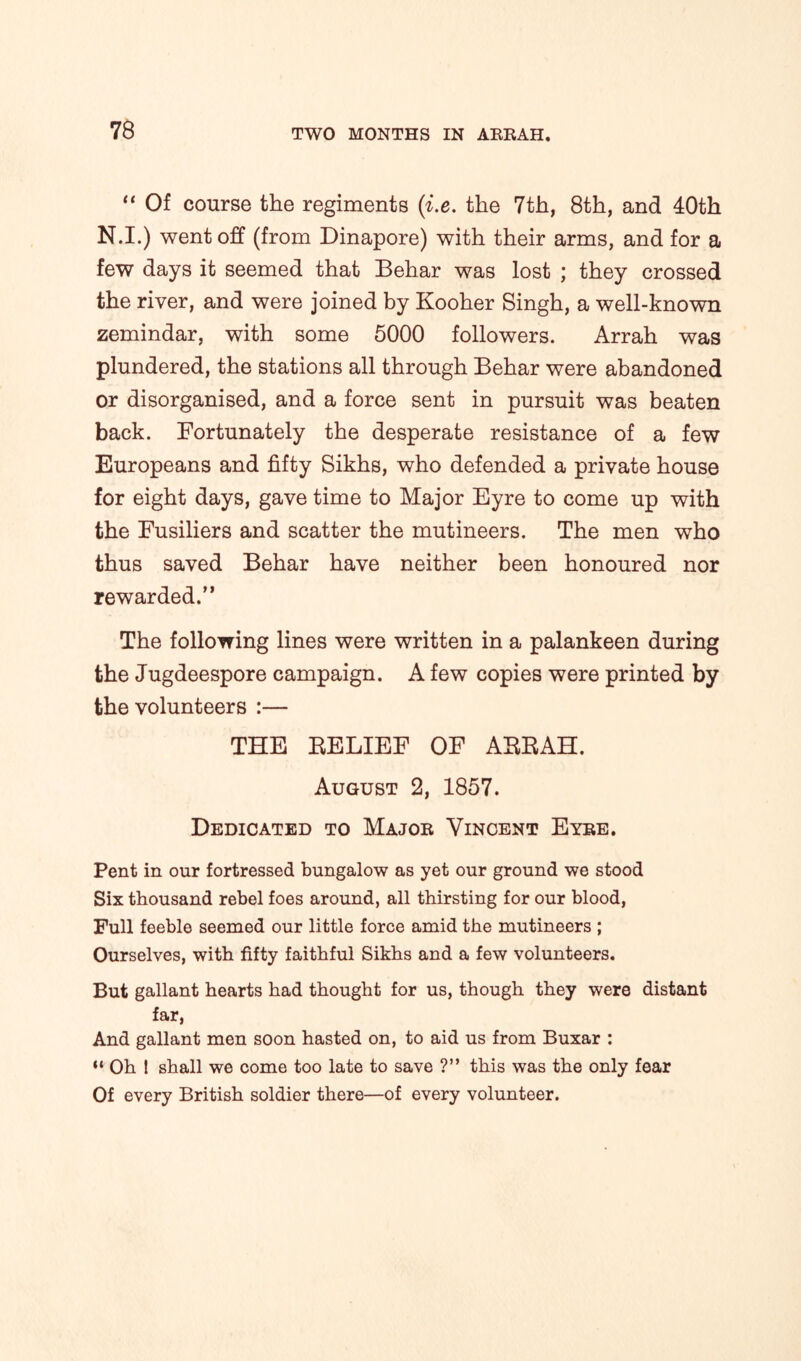 “ Of course the regiments (i.e. the 7th, 8th, and 40th N.I.) went off (from Dinapore) with their arms, and for a few days it seemed that Behar was lost ; they crossed the river, and were joined by Kooher Singh, a well-known zemindar, with some 5000 followers. Arrah was plundered, the stations all through Behar were abandoned or disorganised, and a force sent in pursuit was beaten back. Fortunately the desperate resistance of a few Europeans and fifty Sikhs, who defended a private house for eight days, gave time to Major Eyre to come up with the Fusiliers and scatter the mutineers. The men who thus saved Behar have neither been honoured nor rewarded.” The following lines were written in a palankeen during the Jugdeespore campaign. A few copies were printed by the volunteers :— THE BELIEF OF ABBAH. August 2, 1857. Dedicated to Major Vincent Eyre. Pent in our fortressed bungalow as yet our ground we stood Six thousand rebel foes around, all thirsting for our blood, Full feeble seemed our little force amid the mutineers ; Ourselves, with fifty faithful Sikhs and a few volunteers. But gallant hearts had thought for us, though they were distant far, And gallant men soon hasted on, to aid us from Buxar : “ Oh ! shall we come too late to save ?” this was the only fear Of every British soldier there—of every volunteer.
