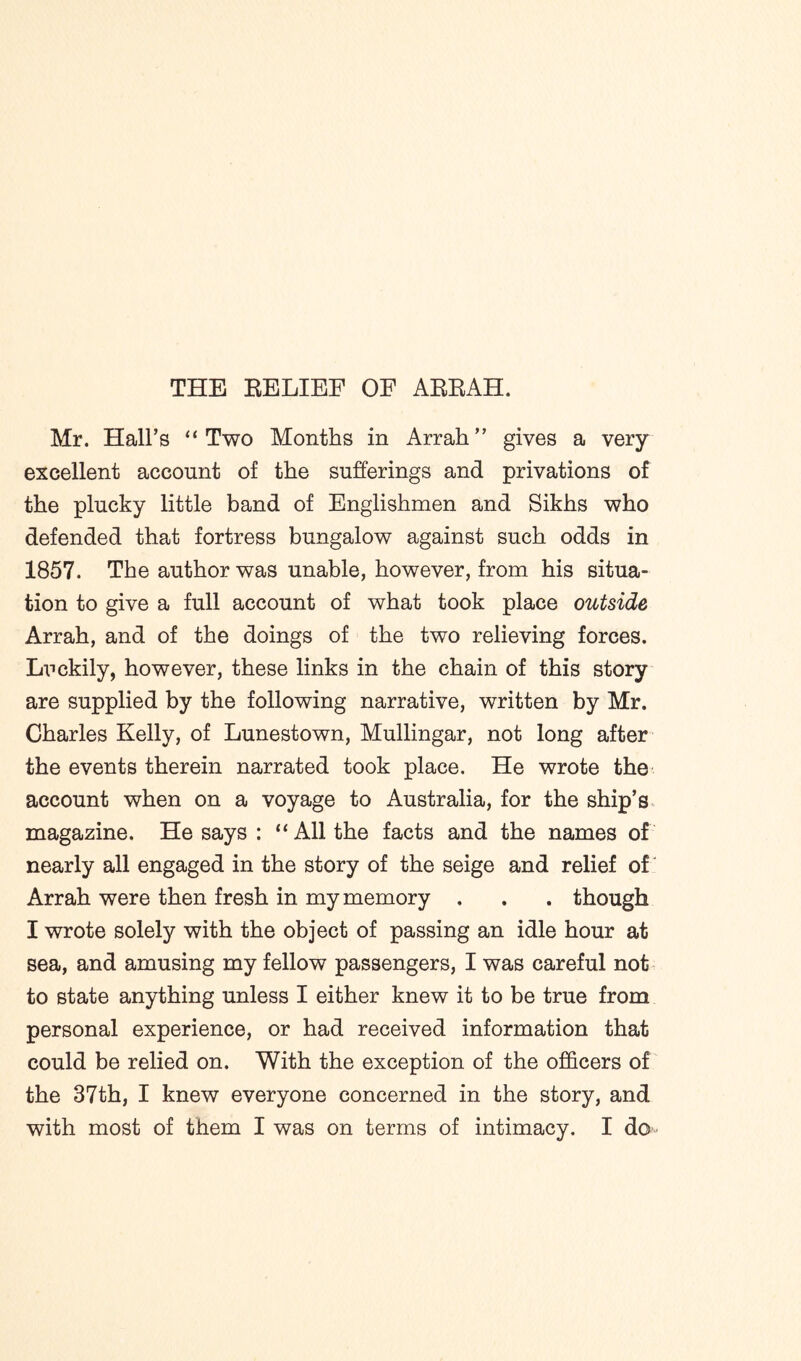Mr. Hall’s “ Two Months in Arrah” gives a very excellent account of the sufferings and privations of the plucky little band of Englishmen and Sikhs who defended that fortress bungalow against such odds in 1857. The author was unable, however, from his situa- tion to give a full account of what took place outside Arrah, and of the doings of the two relieving forces. Luckily, however, these links in the chain of this story are supplied by the following narrative, written by Mr. Charles Kelly, of Lunestown, Mullingar, not long after the events therein narrated took place. He wrote the account when on a voyage to Australia, for the ship’s magazine. He says : “All the facts and the names of nearly all engaged in the story of the seige and relief of Arrah were then fresh in my memory . . . though I wrote solely with the object of passing an idle hour at sea, and amusing my fellow passengers, I was careful not to state anything unless I either knew it to be true from personal experience, or had received information that could be relied on. With the exception of the officers of the 37th, I knew everyone concerned in the story, and with most of them I was on terms of intimacy. I do