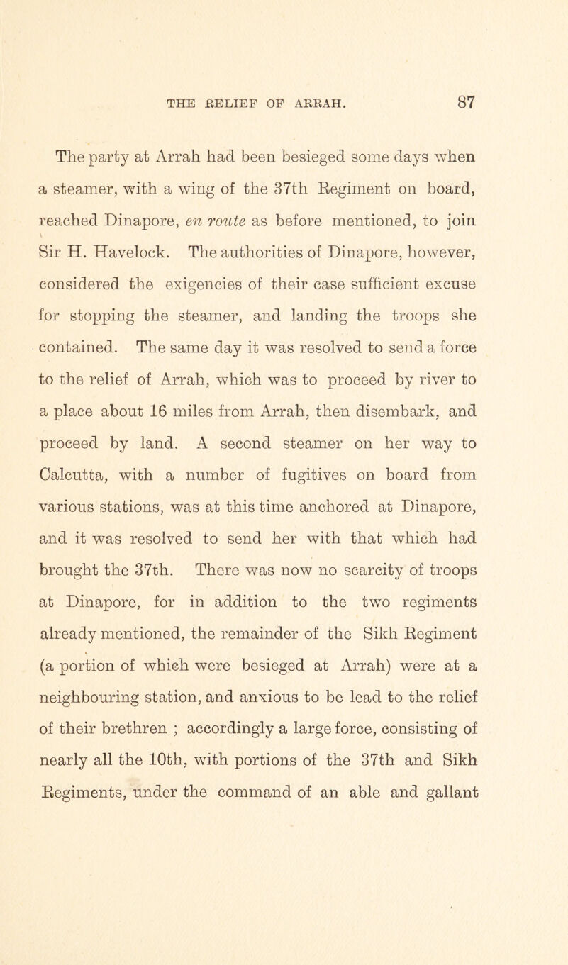 The party at Arrah had been besieged some days when a steamer, with a wing of the 37th Regiment on board, reached Dinapore, en route as before mentioned, to join \ Sir H. Havelock. The authorities of Dinapore, however, considered the exigencies of their case sufficient excuse for stopping the steamer, and landing the troops she contained. The same day it was resolved to send a force to the relief of Arrah, which was to proceed by river to a place about 16 miles from Arrah, then disembark, and proceed by land. A second steamer on her way to Calcutta, with a number of fugitives on board from various stations, was at this time anchored at Dinapore, and it was resolved to send her with that which had brought the 37th. There was now no scarcity of troops at Dinapore, for in addition to the two regiments already mentioned, the remainder of the Sikh Regiment (a portion of which were besieged at Arrah) were at a neighbouring station, and anxious to be lead to the relief of their brethren ; accordingly a large force, consisting of nearly all the 10th, with portions of the 37th and Sikh Regiments, under the command of an able and gallant