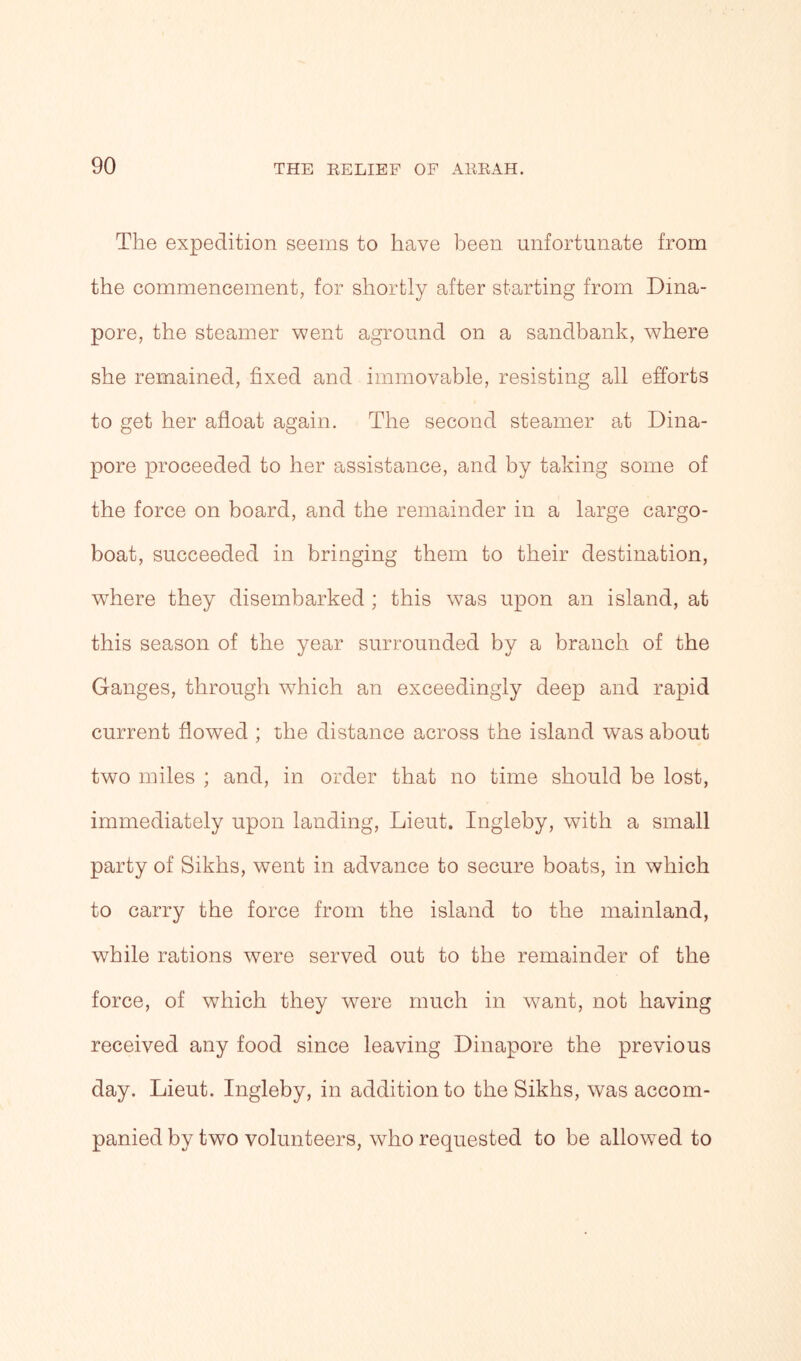 The expedition seems to have been unfortunate from the commencement, for shortly after starting from Dina- pore, the steamer went aground on a sandbank, where she remained, fixed and immovable, resisting all efforts to get her afloat again. The second steamer at Dina- pore proceeded to her assistance, and by taking some of the force on board, and the remainder in a large cargo- boat, succeeded in bringing them to their destination, where they disembarked ; this was upon an island, at this season of the year surrounded by a branch of the Ganges, through which an exceedingly deep and rapid current flowed ; the distance across the island was about two miles ; and, in order that no time should be lost, immediately upon landing, Lieut. Ingleby, with a small party of Sikhs, went in advance to secure boats, in which to carry the force from the island to the mainland, while rations were served out to the remainder of the force, of which they were much in want, not having received any food since leaving Dinapore the previous day. Lieut. Ingleby, in addition to the Sikhs, was accom- panied by two volunteers, who requested to be allowed to