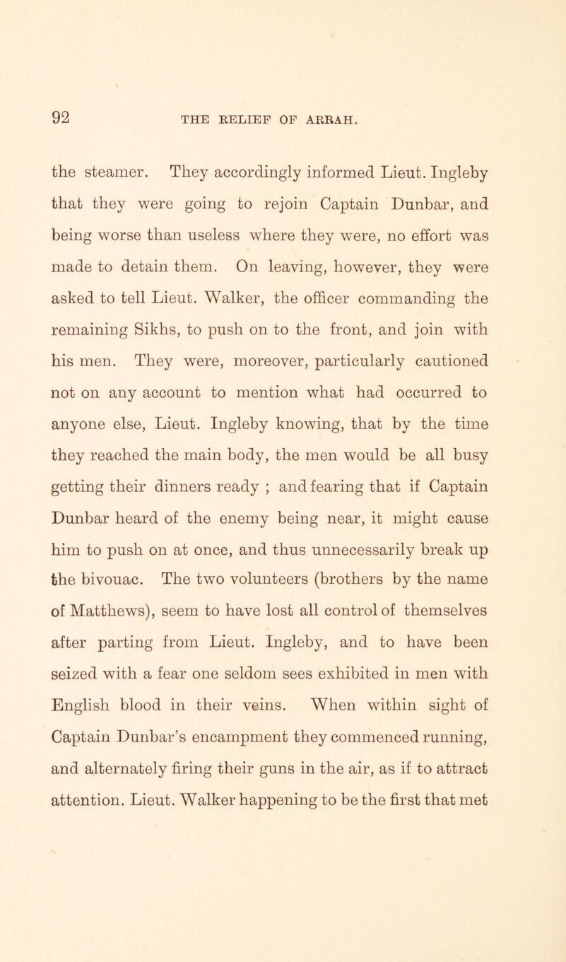 the steamer. They accordingly informed Lieut. Ingleby that they were going to rejoin Captain Dunbar, and being worse than useless where they were, no effort was made to detain them. On leaving, however, they were asked to tell Lieut. Walker, the officer commanding the remaining Sikhs, to push on to the front, and join with his men. They were, moreover, particularly cautioned not on any account to mention what had occurred to anyone else, Lieut. Ingleby knowing, that by the time they reached the main body, the men would be all busy getting their dinners ready ; and fearing that if Captain Dunbar heard of the enemy being near, it might cause him to push on at once, and thus unnecessarily break up the bivouac. The two volunteers (brothers by the name of Matthews), seem to have lost all control of themselves after parting from Lieut. Ingleby, and to have been seized with a fear one seldom sees exhibited in men with English blood in their veins. When within sight of Captain Dunbar’s encampment they commenced running, and alternately firing their guns in the air, as if to attract attention. Lieut. Walker happening to be the first that met