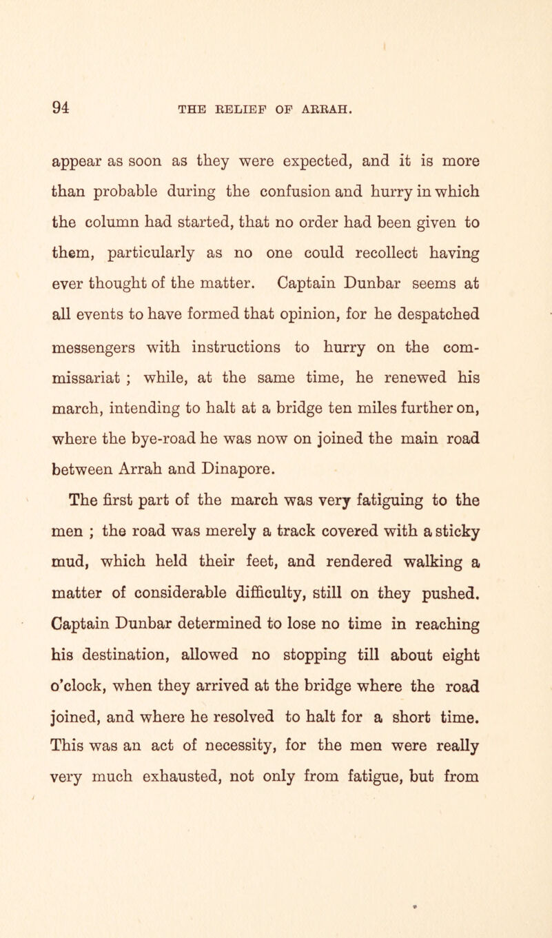 appear as soon as they were expected, and it is more than probable during the confusion and hurry in which the column had started, that no order had been given to them, particularly as no one could recollect having ever thought of the matter. Captain Dunbar seems at all events to have formed that opinion, for he despatched messengers with instructions to hurry on the com- missariat ; while, at the same time, he renewed his march, intending to halt at a bridge ten miles further on, where the bye-road he was now on joined the main road between Arrah and Dinapore. The first part of the march was very fatiguing to the men ; the road was merely a track covered with a sticky mud, which held their feet, and rendered walking a matter of considerable difficulty, still on they pushed. Captain Dunbar determined to lose no time in reaching his destination, allowed no stopping till about eight o’clock, when they arrived at the bridge where the road joined, and where he resolved to halt for a short time. This was an act of necessity, for the men were really very much exhausted, not only from fatigue, but from