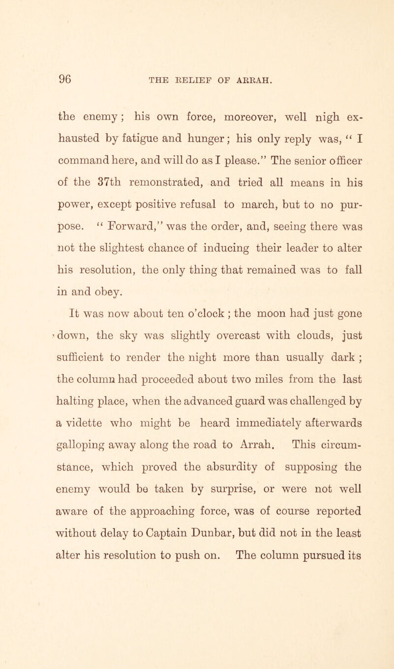 the enemy; his own force, moreover, well nigh ex- hausted by fatigue and hunger; his only reply was, “ I command here, and will do as I please.” The senior officer of the 37th remonstrated, and tried all means in his power, except positive refusal to march, but to no pur- pose. “ Forward,” was the order, and, seeing there was not the slightest chance of inducing their leader to alter his resolution, the only thing that remained was to fall in and obey. It was now about ten o’clock ; the moon had just gone 1 down, the sky was slightly overcast with clouds, just sufficient to render the night more than usually dark ; the column had proceeded about two miles from the last halting place, when the advanced guard was challenged by a vidette who might be heard immediately afterwards galloping away along the road to Arrah. This circum- stance, which proved the absurdity of supposing the enemy would be taken by surprise, or were not well aware of the approaching force, was of course reported without delay to Captain Dunbar, but did not in the least alter his resolution to push on. The column pursued its