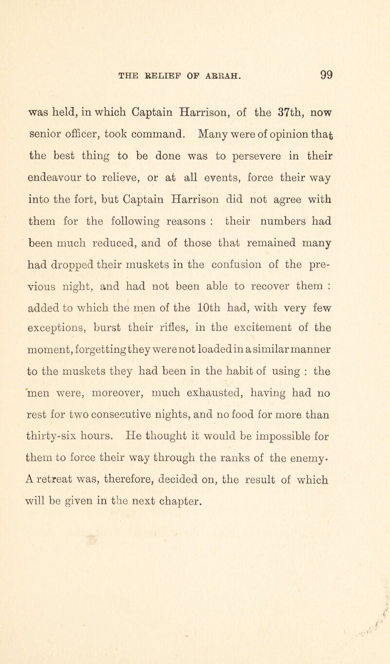 was held, in which Captain Harrison, of the 37th, now senior officer, took command. Many were of opinion that the best thing to be done was to persevere in their endeavour to relieve, or at all events, force their way into the fort, but Captain Harrison did not agree with them for the following reasons : their numbers had been much reduced, and of those that remained many had dropped their muskets in the confusion of the pre- vious night, and had not been able to recover them : added to which the men of the 10th had, with very few exceptions, burst their rifles, in the excitement of the moment, forgetting they were not loaded in a similar manner to the muskets they had been in the habit of using : the 'men were, moreover, much exhausted, having had no rest for two consecutive nights, and no food for more than thirty-six hours. He thought it would be impossible for them to force their way through the ranks of the enemy. A retreat was, therefore, decided on, the result of which will be given in the next chapter.
