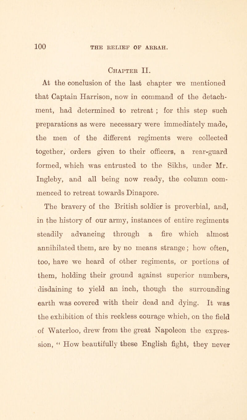 Chapter II. At the conclusion of the last chapter we mentioned that Captain Harrison, now in command of the detach- ment, had determined to retreat ; for this step such preparations as were necessary were immediately made, the men of the different regiments were collected together, orders given to their officers, a rear-guard formed, which was entrusted to the Sikhs, under Mr. Ingleby, and all being now ready, the column com- menced to retreat towards Dinapore. The bravery of the British soldier is proverbial, and, in the history of our army, instances of entire regiments steadily advancing through a fire which almost annihilated them, are by no means strange; how often, too, have we heard of other regiments, or portions of them, holding their ground against superior numbers, disdaining to yield an inch, though the surrounding earth was covered with their dead and dying. It was the exhibition of this reckless courage which, on the field of Waterloo, drew from the great Napoleon the expres- sion, “ How beautifully these English fight, they never