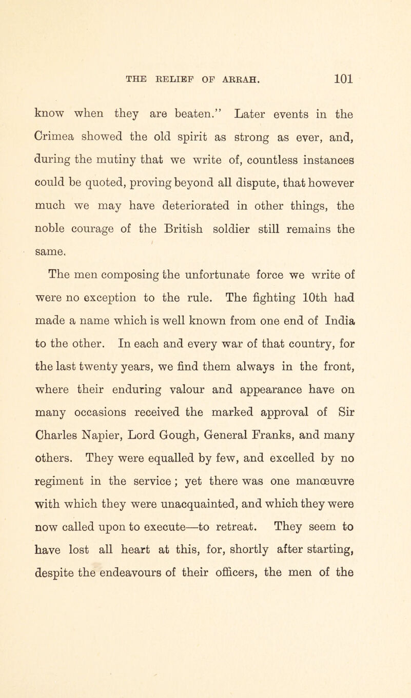 know when they are beaten.” Later events in the Crimea showed the old spirit as strong as ever, and, during the mutiny that we write of, countless instances could be quoted, proving beyond all dispute, that however much we may have deteriorated in other things, the noble courage of the British soldier still remains the same. The men composing the unfortunate force we write of were no exception to the rule. The fighting 10th had made a name which is well known from one end of India to the other. In each and every war of that country, for the last twenty years, we find them always in the front, where their enduring valour and appearance have on many occasions received the marked approval of Sir Charles Napier, Lord Gough, General Franks, and many others. They were equalled by few, and excelled by no regiment in the service ; yet there was one manoeuvre with which they were unacquainted, and which they were now called upon to execute—to retreat. They seem to have lost all heart at this, for, shortly after starting, despite the endeavours of their officers, the men of the