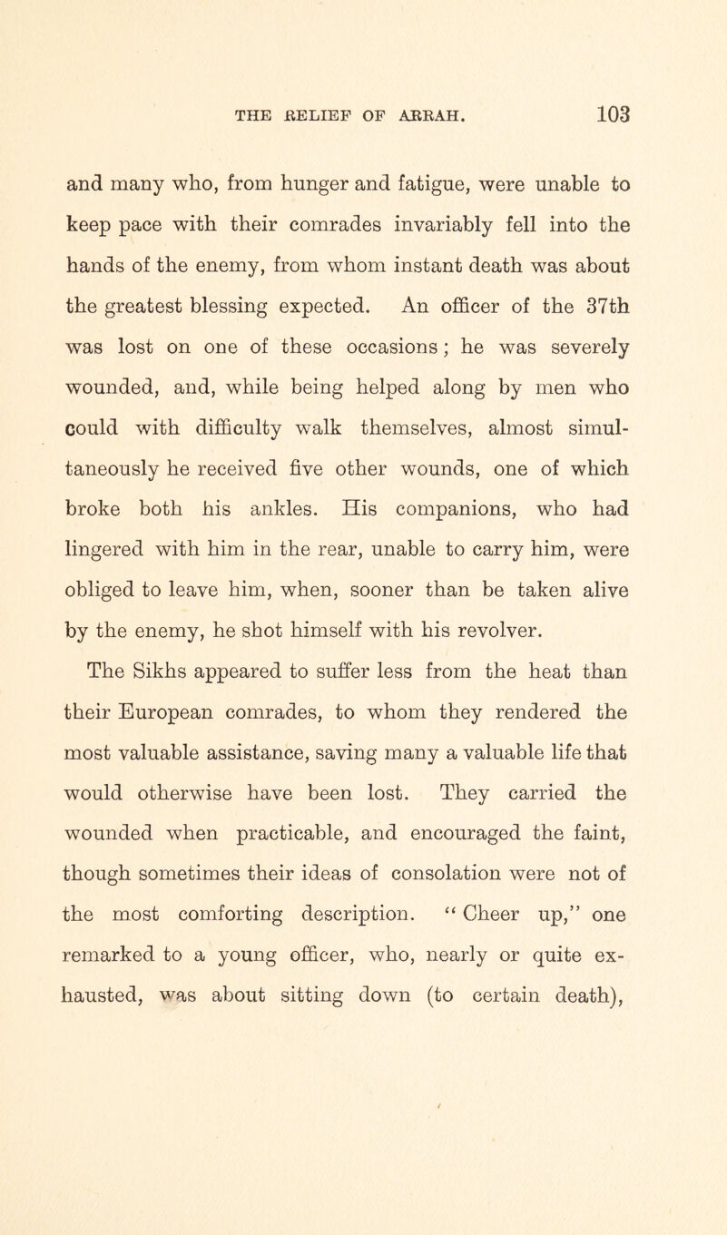 and many who, from hunger and fatigue, were unable to keep pace with their comrades invariably fell into the hands of the enemy, from whom instant death was about the greatest blessing expected. An officer of the 37th was lost on one of these occasions; he was severely wounded, and, while being helped along by men who could with difficulty w^alk themselves, almost simul- taneously he received five other wounds, one of which broke both his ankles. His companions, who had lingered with him in the rear, unable to carry him, were obliged to leave him, when, sooner than be taken alive by the enemy, he shot himself with his revolver. The Sikhs appeared to suffer less from the heat than their European comrades, to whom they rendered the most valuable assistance, saving many a valuable life that would otherwise have been lost. They carried the wounded when practicable, and encouraged the faint, though sometimes their ideas of consolation were not of the most comforting description. “ Cheer up,” one remarked to a young officer, who, nearly or quite ex- hausted, was about sitting down (to certain death),