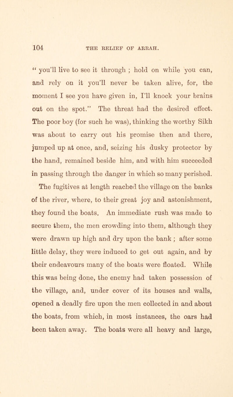 “ you’ll live to see it through ; hold on while you can, and rely on it you’ll never be taken alive, for, the moment I see you have given in, I’ll knock your brains out on the spot.” The threat had the desired effect. The poor boy (for such he was), thinking the worthy Sikh was about to carry out his promise then and there, jumped up at once, and, seizing his dusky protector by the hand, remained beside him, and with him succeeded in passing through the danger in which so many perished. The fugitives at length reached the village on the banks of the river, where, to their great joy and astonishment, they found the boats. An immediate rush was made to secure them, the men crowding into them, although they were drawn up high and dry upon the bank ; after some little delay, they were induced to get out again, and by their endeavours many of the boats were floated. While this was being done, the enemy had taken possession of the village, and, under cover of its houses and walls, opened a deadly fire upon the men collected in and about the boats, from which, in most instances, the oars had been taken away. The boats were all heavy and large,