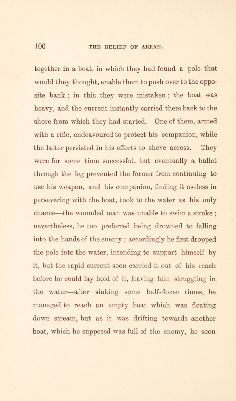 together in a boat, in which they had found a pole that would they thought, enable them to push over to the oppo- site bank ; in this they were mistaken ; the boat was heavy, and the current instantly carried them back to the shore from which they had started. One of them, armed with a rifle, endeavoured to protect his companion, while the latter persisted in his efforts to shove across. They were for some time successful, but eventually a bullet through the leg prevented the former from continuing to use his weapon, and his companion, finding it useless in persevering with the boat, took to the water as his only chance—the wounded man was unable to swim a stroke ; nevertheless, he too preferred being drowned to falling into the hands of the enemy ; accordingly he first dropped the pole into the water, intending to support himself by it, but the rapid current soon carried it out of his reach before he could lay hold of it, leaving him struggling in the water—after sinking some half-dozen times, he managed to reach an empty boat which was floating down stream, but as it was drifting towards another boat, which he supposed was full of the enemy, he soon