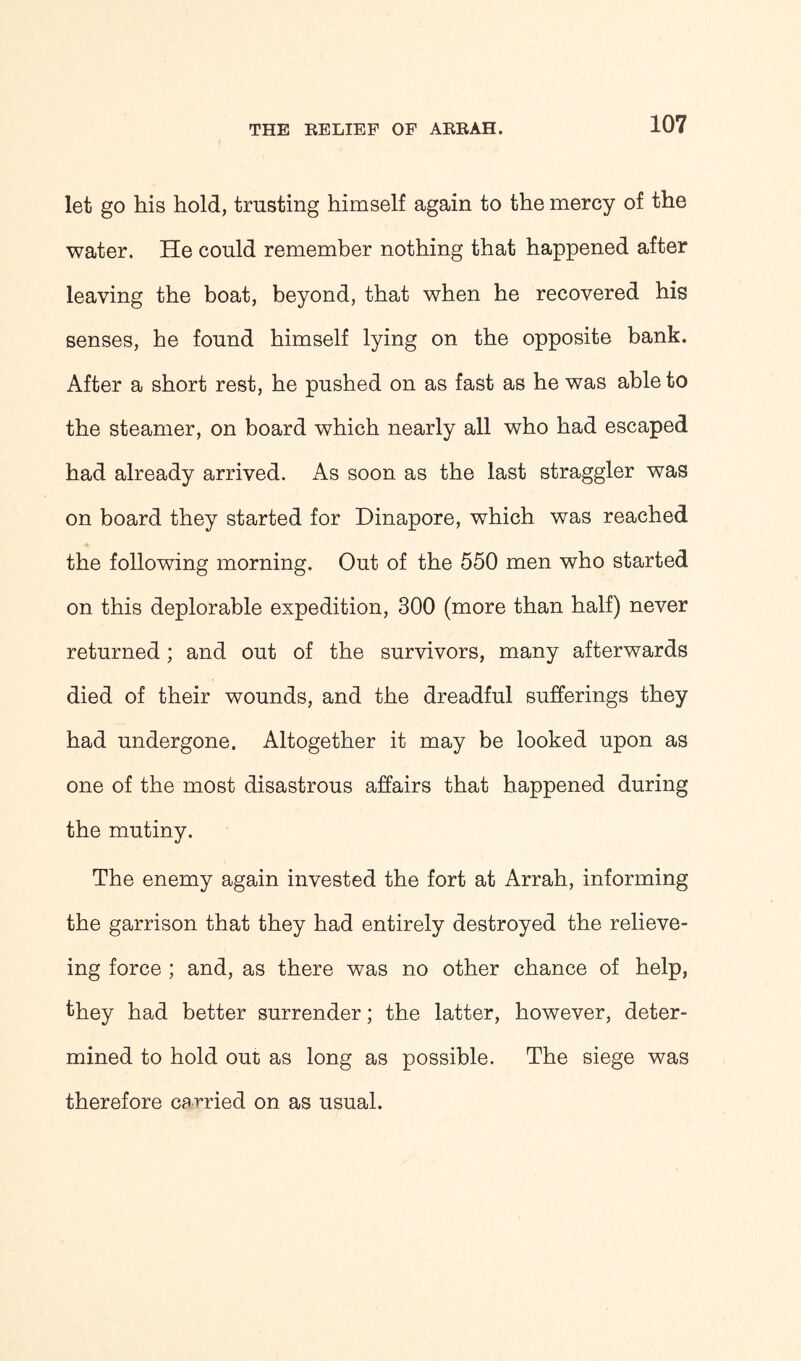 let go his hold, trusting himself again to the mercy of the water. He could remember nothing that happened after leaving the boat, beyond, that when he recovered his senses, he found himself lying on the opposite bank. After a short rest, he pushed on as fast as he was able to the steamer, on board which nearly all who had escaped had already arrived. As soon as the last straggler was on board they started for Dinapore, which was reached the following morning. Out of the 550 men who started on this deplorable expedition, 300 (more than half) never returned; and out of the survivors, many afterwards died of their wounds, and the dreadful sufferings they had undergone. Altogether it may be looked upon as one of the most disastrous affairs that happened during the mutiny. The enemy again invested the fort at Arrah, informing the garrison that they had entirely destroyed the relieve- ing force ; and, as there was no other chance of help, they had better surrender; the latter, however, deter- mined to hold out as long as possible. The siege was therefore carried on as usual.