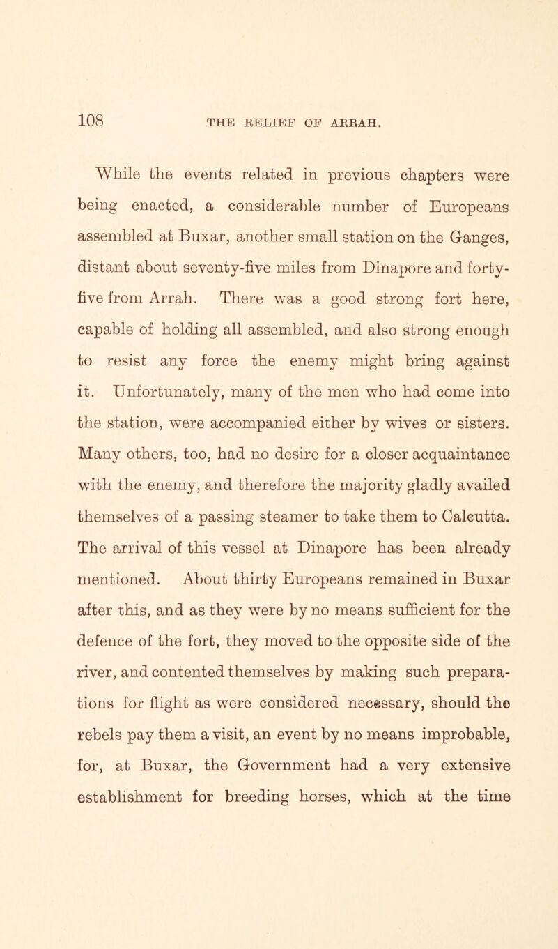 While the events related in previous chapters were being enacted, a considerable number of Europeans assembled at Buxar, another small station on the Ganges, distant about seventy-five miles from Dinapore and forty- five from Arrah. There was a good strong fort here, capable of holding all assembled, and also strong enough to resist any force the enemy might bring against it. Unfortunately, many of the men who had come into the station, were accompanied either by wives or sisters. Many others, too, had no desire for a closer acquaintance with the enemy, and therefore the majority gladly availed themselves of a passing steamer to take them to Calcutta. The arrival of this vessel at Dinapore has been already mentioned. About thirty Europeans remained in Buxar after this, and as they were by no means sufficient for the defence of the fort, they moved to the opposite side of the river, and contented themselves by making such prepara- tions for flight as were considered necessary, should the rebels pay them a visit, an event by no means improbable, for, at Buxar, the Government had a very extensive establishment for breeding horses, which at the time