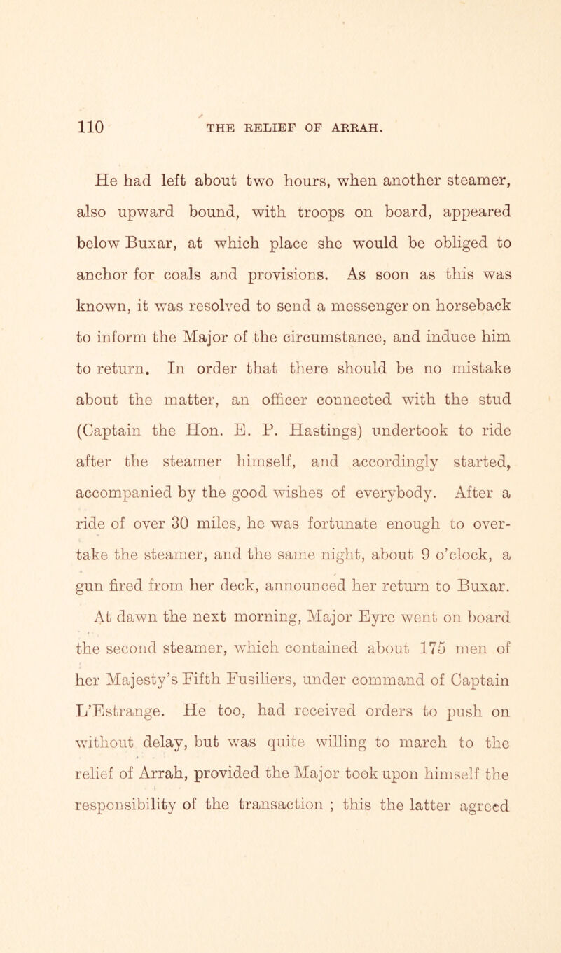 He had left about two hours, when another steamer, also upward bound, with troops on board, appeared below Buxar, at which place she would be obliged to anchor for coals and provisions. As soon as this was known, it was resolved to send a messenger on horseback to inform the Major of the circumstance, and induce him to return. In order that there should be no mistake about the matter, an officer connected with the stud (Captain the Hon. E. P. Hastings) undertook to ride after the steamer himself, and accordingly started, accompanied by the good wishes of everybody. After a ride of over 30 miles, he was fortunate enough to over- take the steamer, and the same night, about 9 o’clock, a gun fired from her deck, announced her return to Buxar. At dawn the next morning, Major Eyre went on board the second steamer, which contained about 175 men of her Majesty’s Fifth Fusiliers, under command of Captain L’Estrange. He too, had received orders to push on without delay, but was quite willing to march to the relief of Arrah, provided the Major took upon himself the responsibility of the transaction ; this the latter agreed