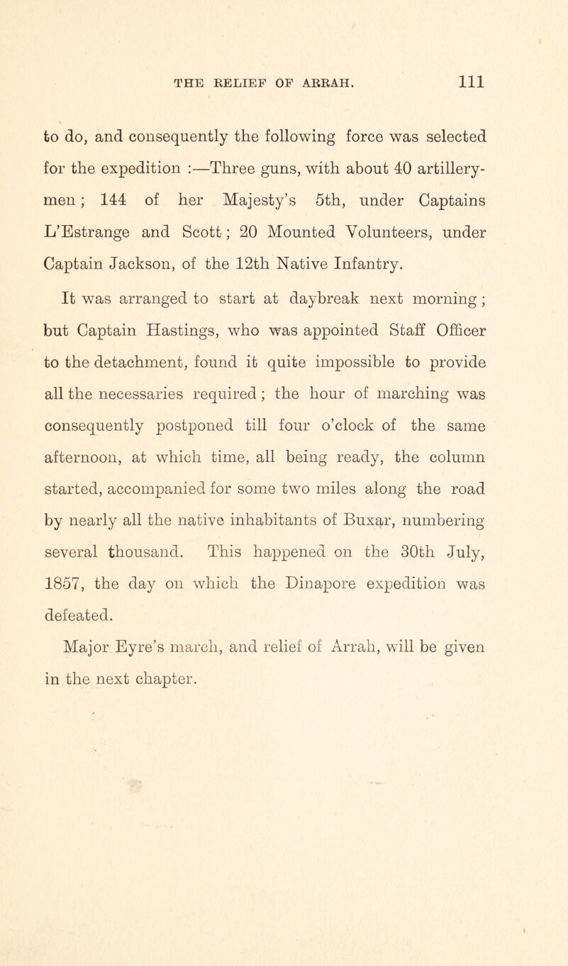to do, and consequently the following force was selected for the expedition :—Three guns, with about 10 artillery- men ; 141 of her Majesty’s 5th, under Captains L’Estrange and Scott; 20 Mounted Volunteers, under Captain Jackson, of the 12th Native Infantry. It was arranged to start at daybreak next morning ; but Captain Hastings, who was appointed Staff Officer to the detachment, found it quite impossible to provide all the necessaries required; the hour of marching was consequently postponed till four o’clock of the same afternoon, at which time, all being ready, the column started, accompanied for some two miles along the road by nearly all the native inhabitants of Buxar, numbering several thousand. This happened on the 30th July, 1857, the day on which the Dinapore expedition was defeated. Major Eyre’s march, and relief of Arrah, will be given in the next chapter.