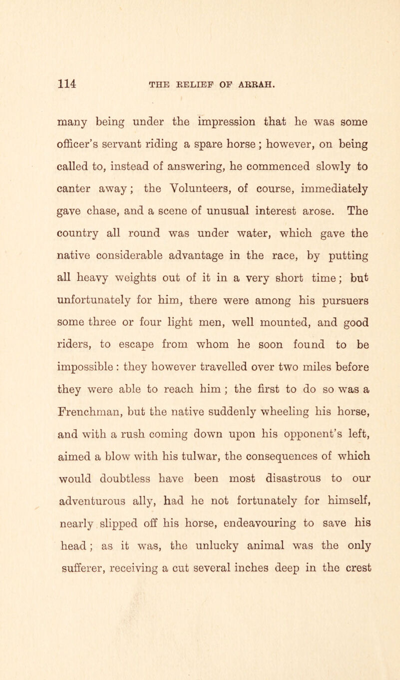 many being under the impression that he was some officer’s servant riding a spare horse; however, on being called to, instead of answering, he commenced slowly to canter away; the Volunteers, of course, immediately gave chase, and a scene of unusual interest arose. The country all round was under water, which gave the native considerable advantage in the race, by putting all heavy weights out of it in a very short time; but unfortunately for him, there were among his pursuers some three or four light men, well mounted, and good riders, to escape from whom he soon found to be impossible : they however travelled over two miles before they were able to reach him ; the first to do so was a Frenchman, but the native suddenly wheeling his horse, and with a rush coming down upon his opponent’s left, aimed a blow with his tulwar, the consequences of which would doubtless have been most disastrous to our adventurous ally, had he not fortunately for himself, nearly slipped off his horse, endeavouring to save his head; as it was, the unlucky animal was the only sufferer, receiving a cut several inches deep in the crest
