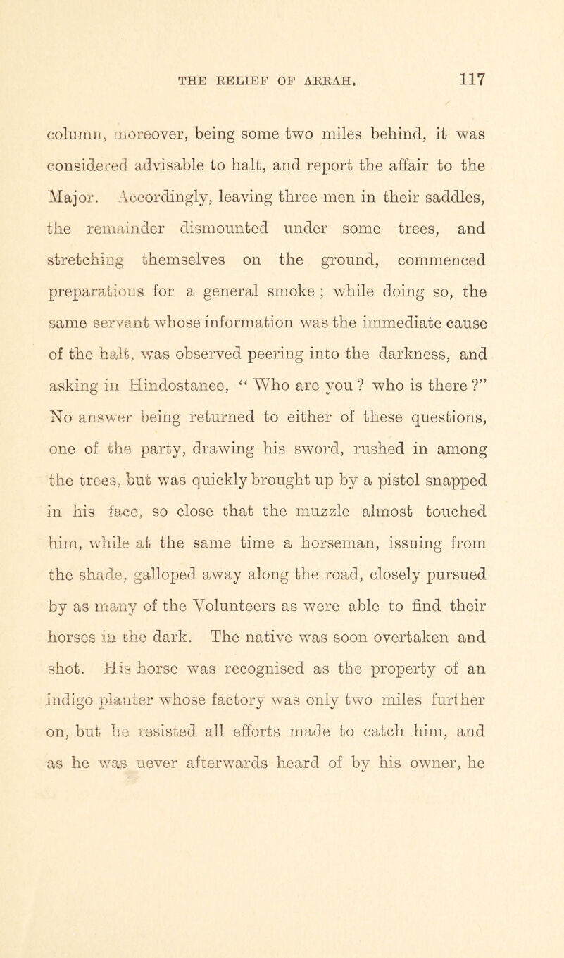 column, moreover, being some two miles behind, it was considered advisable to halt, and report the affair to the Major, Accordingly, leaving three men in their saddles, the remainder dismounted under some trees, and stretching themselves on the ground, commenced preparations for a general smoke ; while doing so, the same servant whose information was the immediate cause of the halt, was observed peering into the darkness, and asking in Hindostanee, “ Who are you ? who is there ?” No answer being returned to either of these questions, one of the party, drawing his sword, rushed in among the trees, but was quickly brought up by a pistol snapped in his face, so close that the muzzle almost touched him, while at the same time a horseman, issuing from the shade, galloped away along the road, closely pursued by as many of the Volunteers as were able to find their horses in the dark. The native wTas soon overtaken and shot. His horse was recognised as the property of an indigo planter whose factory was only two miles further on, but he resisted all efforts made to catch him, and as he was never afterwards heard of by his owner, he