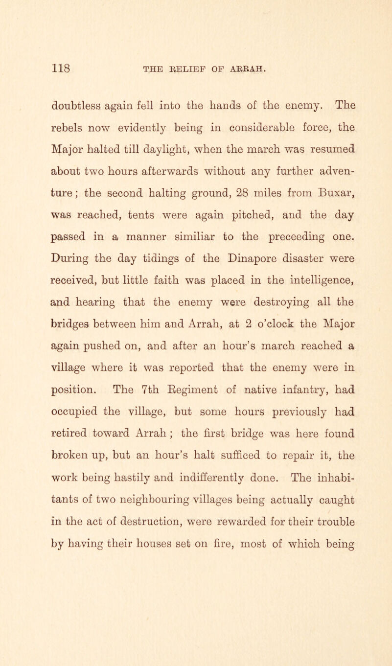 doubtless again fell into the hands of the enemy. The rebels now evidently being in considerable force, the Major halted till daylight, when the march was resumed about two hours afterwards without any further adven- ture ; the second halting ground, 28 miles from Buxar, was reached, tents were again pitched, and the day passed in a manner similiar to the preceeding one. During the day tidings of the Dinapore disaster were received, but little faith was placed in the intelligence, and hearing that the enemy were destroying all the bridges between him and Arrah, at 2 o’clock the Major again pushed on, and after an hour’s march reached a village where it was reported that the enemy were in position. The 7th Regiment of native infantry, had occupied the village, but some hours previously had retired toward Arrah ; the first bridge was here found broken up, but an hour’s halt sufficed to repair it, the work being hastily and indifferently done. The inhabi- tants of two neighbouring villages being actually caught in the act of destruction, were rewarded for their trouble by having their houses set on fire, most of which being
