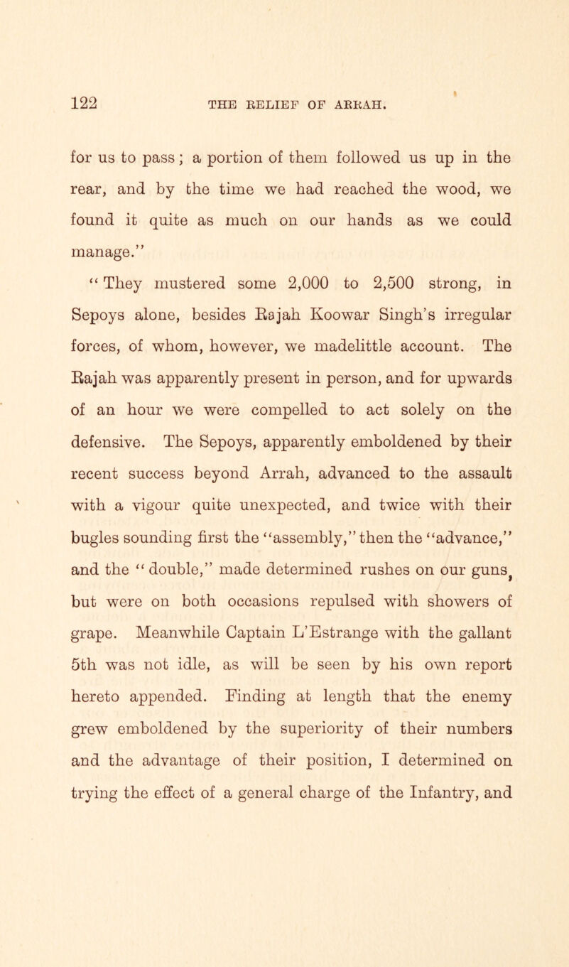 for ns to pass; a portion of them followed us up in the rear, and by the time we had reached the wood, we found it quite as much on our hands as we could manage.” “ They mustered some 2,000 to 2,500 strong, in Sepoys alone, besides Rajah Koowar Singh’s irregular forces, of whom, however, we madelittle account. The Rajah was apparently present in person, and for upwards of an hour we were compelled to act solely on the defensive. The Sepoys, apparently emboldened by their recent success beyond Arrah, advanced to the assault with a vigour quite unexpected, and twice with their bugles sounding first the “assembly,” then the “advance,” and the “ double,” made determined rushes on our guns> but were on both occasions repulsed with showers of grape. Meanwhile Captain L’Estrange with the gallant 5th was not idle, as will be seen by his own report hereto appended. Finding at length that the enemy grew emboldened by the superiority of their numbers and the advantage of their position, I determined on trying the effect of a general charge of the Infantry, and