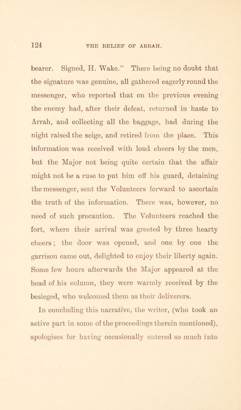 bearer. Signed, H. Wake.” There being no doubt that the signature was genuine, all gathered eagerly round the messenger, who reported that on the previous evening the enemy had, after their defeat, returned in haste to Arrah, and collecting all the baggage, had during the night raised the seige, and retired from the place. This information was received with loud cheers by the men, but the Major not being quite certain that the affair might not be a ruse to put him off his guard, detaining the messenger, sent the Volunteers forward to ascertain the truth of the information. There was, however, no need of such precaution. The Volunteers reached the fort, where their arrival was greeted by three hearty cheers ; the door was opened, and one by one the garrison came out, delighted to enjoy their liberty again. Some few hours afterwards the Major appeared at the head of his column, they were warmly received by the besieged, who welcomed them as their deliverers. In concluding this narrative, the writer, (who took an active part in some of the proceedings therein mentioned), apologises for having occasionally entered so much into