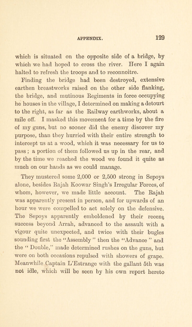 which is situated on the opposite side of a bridge, by which we had hoped to cross the river. Here I again halted to refresh the troops and to reconnoitre. Finding the bridge had been destroyed, extensive earthen breastworks raised on the other side flanking, the bridge, and mutinous Regiments in force occupying he houses in the village, I determined on making a detourt to the right, as far as the Railway earthworks, about a mile off. I masked this movement for a time by the fire of my guns, but no sooner did the enemy discover my purpose, than they hurried with their entire strength to intercept us at a wood, which it was necessary for us to pass ; a portion of them followed us up in the rear, and by the time we reached the wood we found it quite as much on our hands as we could manage. They mustered some 2,000 or 2,500 strong in Sepoys alone, besides Rajah Koowar Singh’s Irregular Forces, of whom, however, we made little account. The Rajah was apparently present in person, and for upwards of an hour we were compelled to act solely on the defensive. The Sepoys apparently emboldened by their recent success beyond Arrah, advanced to the assault with a vigour quite unexpected, and twice with their bugles sounding first the ‘ ‘Assembly ” then the ‘ ‘Advance ” and the “ Double,” made determined rushes on the guns, but were on both occasions repulsed with showers of grape. Meanwhile Captain L’Estrange with the gallant 5th was not idle, which will be seen by his own report hereto