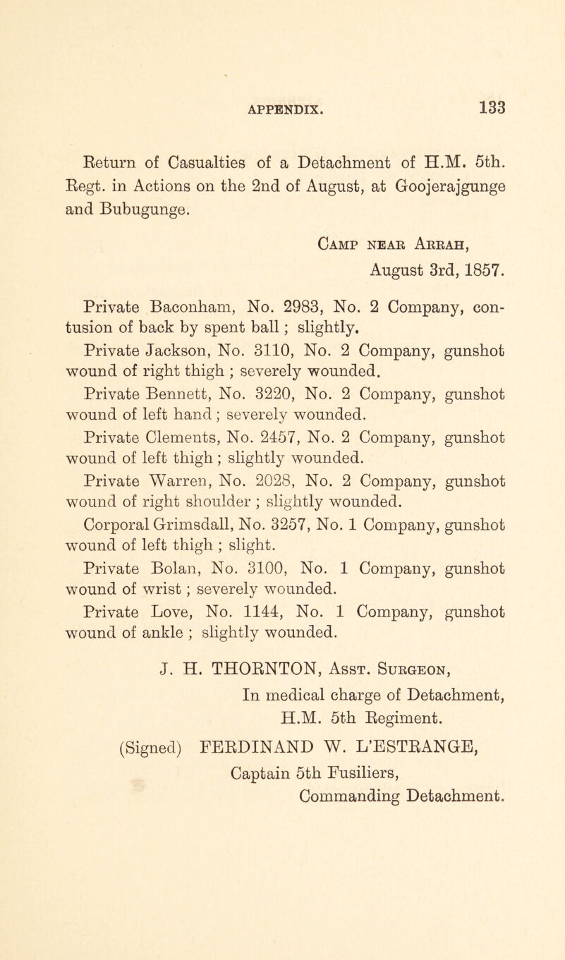 Return of Casualties of a Detachment of H.M. 5th. Regt. in Actions on the 2nd of August, at Goojerajgunge and Bubugunge. Camp near Arrah, August 3rd, 1857. Private Baeonham, No. 2983, No. 2 Company, con- tusion of back by spent ball; slightly. Private Jackson, No. 3110, No. 2 Company, gunshot wound of right thigh ; severely wounded. Private Bennett, No. 3220, No. 2 Company, gunshot wound of left hand ; severely wounded. Private Clements, No. 2457, No. 2 Company, gunshot wound of left thigh; slightly wounded. Private Warren, No. 2028, No. 2 Company, gunshot wound of right shoulder ; slightly wounded. Corporal Grimsdall, No. 3257, No. 1 Company, gunshot wound of left thigh ; slight. Private Bolan, No. 3100, No. 1 Company, gunshot wound of wrist ; severely wounded. Private Love, No. 1144, No. 1 Company, gunshot wound of ankle ; slightly wounded. J. H. THORNTON, Asst. Surgeon, In medical charge of Detachment, H.M. 5th Regiment. (Signed) FERDINAND W. L’ESTRANGE, Captain 5th Fusiliers, Commanding Detachment.