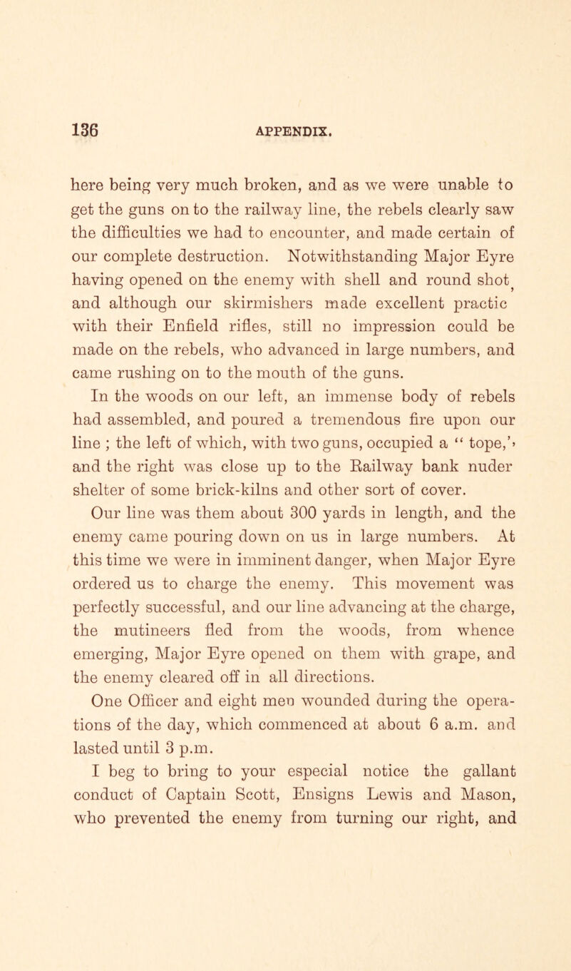 here being very much broken, and as we were unable to get the guns on to the railway line, the rebels clearly saw the difficulties we had to encounter, and made certain of our complete destruction. Notwithstanding Major Eyre having opened on the enemy with shell and round shot} and although our skirmishers made excellent practic with their Enfield rifles, still no impression could be made on the rebels, who advanced in large numbers, and came rushing on to the mouth of the guns. In the woods on our left, an immense body of rebels had assembled, and poured a tremendous fire upon our line ; the left of which, with two guns, occupied a “ tope,’> and the right was close up to the Railway bank nuder shelter of some brick-kilns and other sort of cover. Our line was them about 300 yards in length, and the enemy came pouring down on us in large numbers. At this time we were in imminent danger, when Major Eyre ordered us to charge the enemy. This movement was perfectly successful, and our line advancing at the charge, the mutineers fled from the woods, from whence emerging, Major Eyre opened on them with grape, and the enemy cleared off in all directions. One Officer and eight men wounded during the opera- tions of the day, which commenced at about 6 a.m. and lasted until 3 p.m. I beg to bring to your especial notice the gallant conduct of Captain Scott, Ensigns Lewis and Mason, who prevented the enemy from turning our right, and