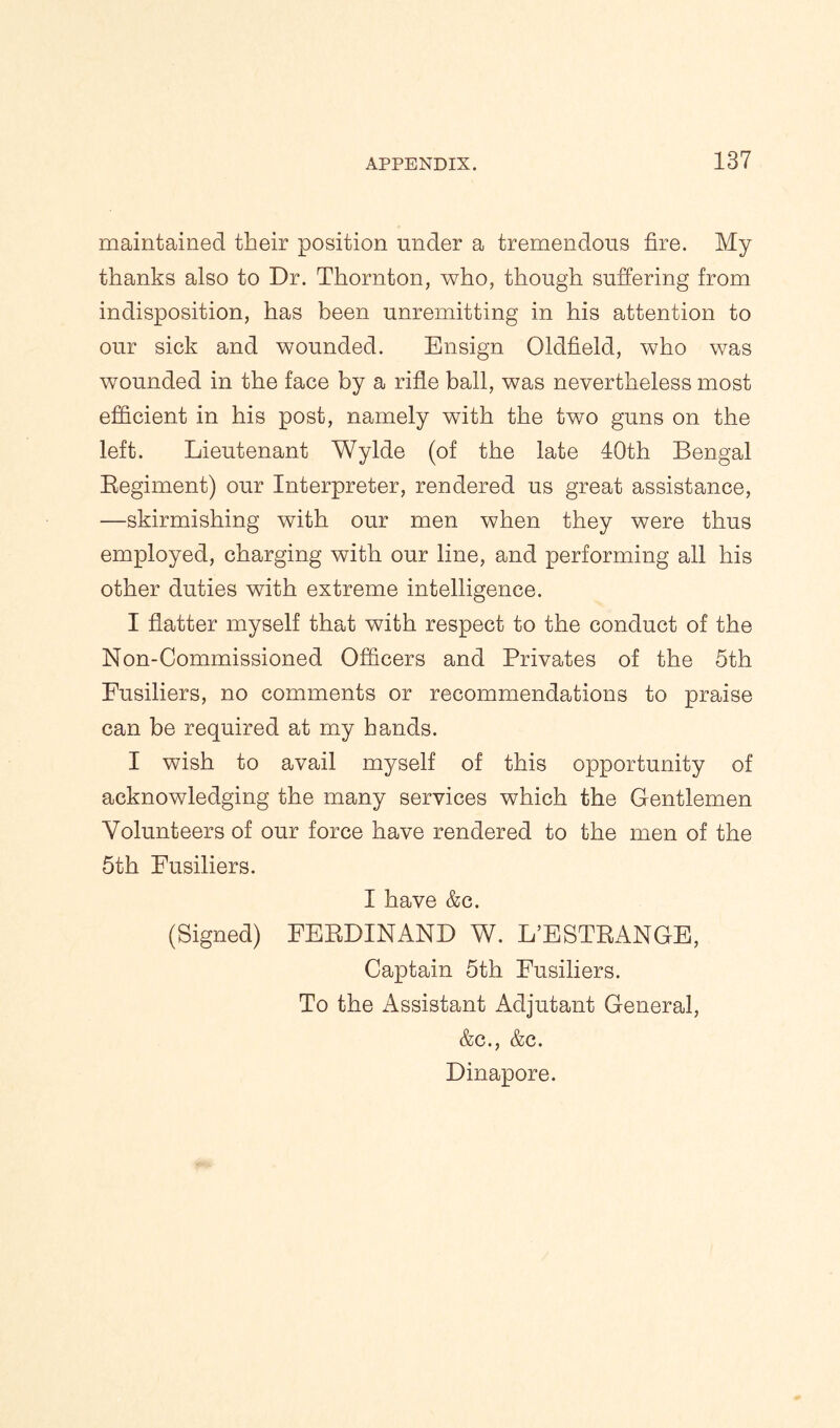 maintained their position under a tremendous fire. My thanks also to Dr. Thornton, who, though suffering from indisposition, has been unremitting in his attention to our sick and wounded. Ensign Oldfield, who was wounded in the face by a rifle ball, was nevertheless most efficient in his post, namely with the two guns on the left. Lieutenant Wylde (of the late 40th Bengal Regiment) our Interpreter, rendered us great assistance, —skirmishing with our men when they were thus employed, charging with our line, and performing all his other duties with extreme intelligence. I flatter myself that with respect to the conduct of the Non-Commissioned Officers and Privates of the 5th Fusiliers, no comments or recommendations to praise can be required at my hands. I wish to avail myself of this opportunity of acknowledging the many services which the Gentlemen Volunteers of our force have rendered to the men of the 5th Fusiliers. I have &c. (Signed) FERDINAND W. L’ESTRANGE, Captain 5th Fusiliers. To the Assistant Adjutant General, &c., &c. Dinapore.