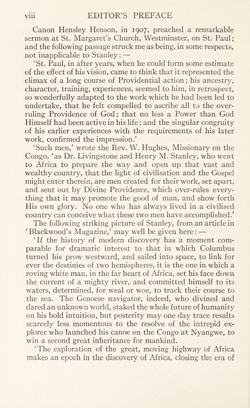 t * I Canon Hensley Henson, in 1907, preached a remarkable sermon at St. Margaret’s Church, Westminster, on St. Paul; and the following passage struck me as being, in some respects, not inapplicable to Stanley: — 'St. Paul, in after years, when he could form some estimate of the effect of his vision, came to think that it represented the climax of a long course of Providential action; his ancestry, character, training, experiences, seemed to him, in retrospect, so wonderfully adapted to the work which he had been led to undertake, that he felt compelled to ascribe all to the over- ruling Providence of God; that no less a Power than God Himself had been active in his life; and the singular congruity of his earlier experiences with the requirements of his later work, confirmed the impression.’ 'Such men,’ wrote the Rev. W. Hughes, Missionary on the Congo, ‘as Dr. Livingstone and Henry M. Stanley, who went to Africa to prepare the way and open up that vast and wealthy country, that the light of civilisation and the Gospel might enter therein, are men created for their work, set apart, and sent out by Divine Providence, which over-rules every- thing that it may promote the good of man, and show forth His own glory. No one who has always lived in a civilised country can conceive what these two men have accomplished.’ The following striking picture of Stanley, from an article in 'Blackwood’s Magazine,’ may well be given here: — ' If the history of modern discovery has a moment com- parable for dramatic interest to that in which Columbus turned his prow westward, and sailed into space, to link for ever the destinies of two hemispheres, it is the one in which a roving white man, in the far heart of Africa, set his face down the current of a mighty river, and committed himself to its waters, determined, for weal or woe, to track their course to the sea. The Genoese navigator, indeed, who divined and dared an unknown world, staked the whole future of humanity on his bold intuition, but posterity may one day trace results scarcely less momentous to the resolve of the intrepid ex- plorer who launched his canoe on the Congo at Nyangwe, to win a second great inheritance for mankind. ‘The exploration of the great, moving highway of Africa makes an epoch in the discovery of Africa, closing the era of