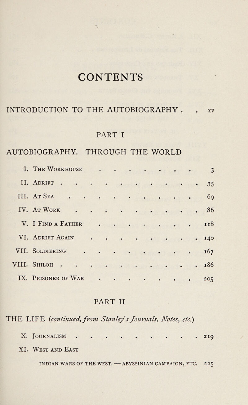 CONTENTS INTRODUCTION TO THE AUTOBIOGRAPHY . . xv PART I AUTOBIOGRAPHY. THROUGH THE WORLD I. The Workhouse 3 II. Adrift ® • • 35 III. At Sea 69 IV. At Work 86 V. I Find a Father 118 VI. Adrift Again 140 VII. Soldiering 167 VIII. Shiloh 186 IX. Prisoner of War 205 PART II THE LIFE (continued, from Stanley s Journals, Notes, etc.) X. Journalism 219 XI. West and East INDIAN WARS OF THE WEST. — ABYSSINIAN CAMPAIGN, ETC. 225