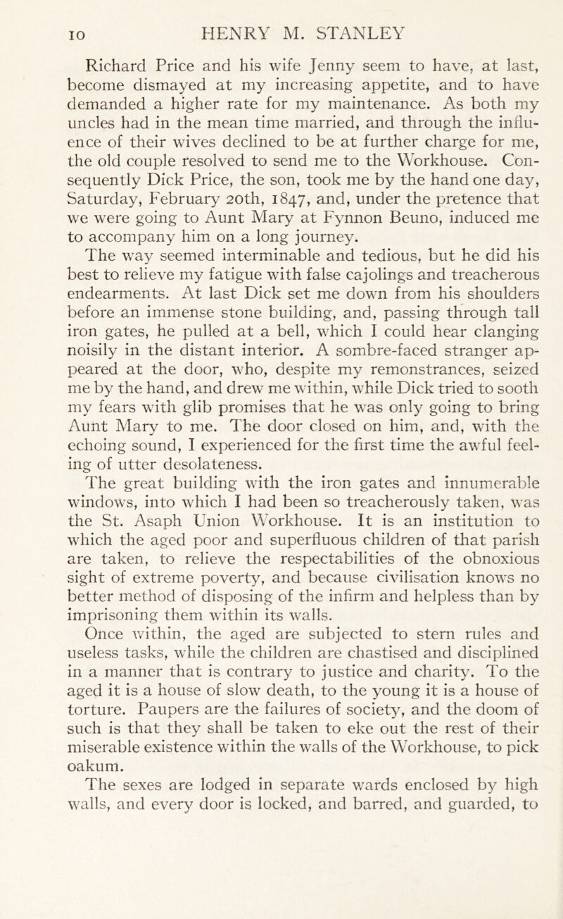 Richard Price and his wife Jenny seem to have, at last, become dismayed at my increasing appetite, and to have demanded a higher rate for my maintenance. As both my uncles had in the mean time married, and through the influ- ence of their wives declined to be at further charge for me, the old couple resolved to send me to the Workhouse. Con- sequently Dick Price, the son, took me by the hand one day, Saturday, February 20th, 1847, and, under the pretence that we were going to Aunt Mary at Fynnon Beuno, induced me to accompany him on a long journey. The way seemed interminable and tedious, but he did his best to relieve my fatigue with false cajolings and treacherous endearments. At last Dick set me down from his shoulders before an immense stone building, and, passing through tall iron gates, he pulled at a bell, which I could hear clanging noisily in the distant interior. A sombre-faced stranger ap- peared at the door, who, despite my remonstrances, seized me by the hand, and drew me within, while Dick tried to sooth my fears with glib promises that he was only going to bring Aunt Mary to me. The door closed on him, and, with the echoing sound, I experienced for the first time the awful feel- ing of utter desolateness. The great building with the iron gates and innumerable windows, into which I had been so treacherously taken, was the St. Asaph Union Workhouse. It is an institution to which the aged poor and superfluous children of that parish are taken, to relieve the respectabilities of the obnoxious sight of extreme poverty, and because civilisation knows no better method of disposing of the infirm and helpless than by imprisoning them within its walls. Once within, the aged are subjected to stern rules and useless tasks, while the children are chastised and disciplined in a manner that is contrary to justice and charity. To the aged it is a house of slow death, to the young it is a house of torture. Paupers are the failures of society, and the doom of such is that they shall be taken to eke out the rest of their miserable existence within the walls of the Workhouse, to pick oakum. The sexes are lodged in separate wards enclosed by high walls, and every door is locked, and barred, and guarded, to