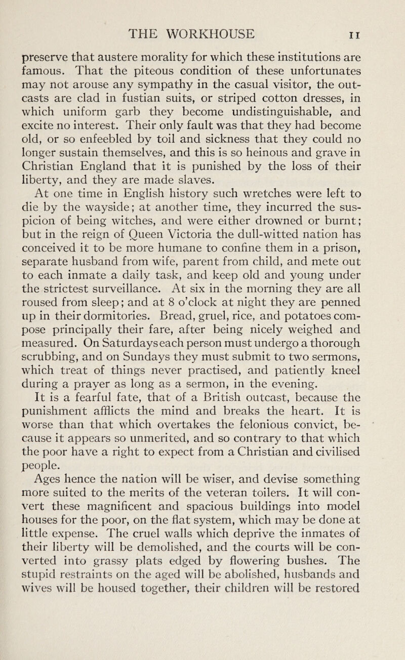 preserve that austere morality for which these institutions are famous. That the piteous condition of these unfortunates may not arouse any sympathy in the casual visitor, the out- casts are clad in fustian suits, or striped cotton dresses, in which uniform garb they become undistinguishable, and excite no interest. Their only fault was that they had become old, or so enfeebled by toil and sickness that they could no longer sustain themselves, and this is so heinous and grave in Christian England that it is punished by the loss of their liberty, and they are made slaves. At one time in English history such wretches were left to die by the wayside; at another time, they incurred the sus- picion of being witches, and were either drowned or burnt; but in the reign of Queen Victoria the dull-witted nation has conceived it to be more humane to confine them in a prison, separate husband from wife, parent from child, and mete out to each inmate a daily task, and keep old and young under the strictest surveillance. At six in the morning they are all roused from sleep; and at 8 o’clock at night they are penned up in their dormitories. Bread, gruel, rice, and potatoes com- pose principally their fare, after being nicely weighed and measured. On Saturdays each person must undergo a thorough scrubbing, and on Sundays they must submit to two sermons, which treat of things never practised, and patiently kneel during a prayer as long as a sermon, in the evening. It is a fearful fate, that of a British outcast, because the punishment afflicts the mind and breaks the heart. It is worse than that which overtakes the felonious convict, be- cause it appears so unmerited, and so contrary to that which the poor have a right to expect from a Christian and civilised people. Ages hence the nation will be wiser, and devise something more suited to the merits of the veteran toilers. It will con- vert these magnificent and spacious buildings into model houses for the poor, on the flat system, which may be done at little expense. The cruel walls which deprive the inmates of their liberty will be demolished, and the courts will be con- verted into grassy plats edged by flowering bushes. The stupid restraints on the aged will be abolished, husbands and wives will be housed together, their children will be restored
