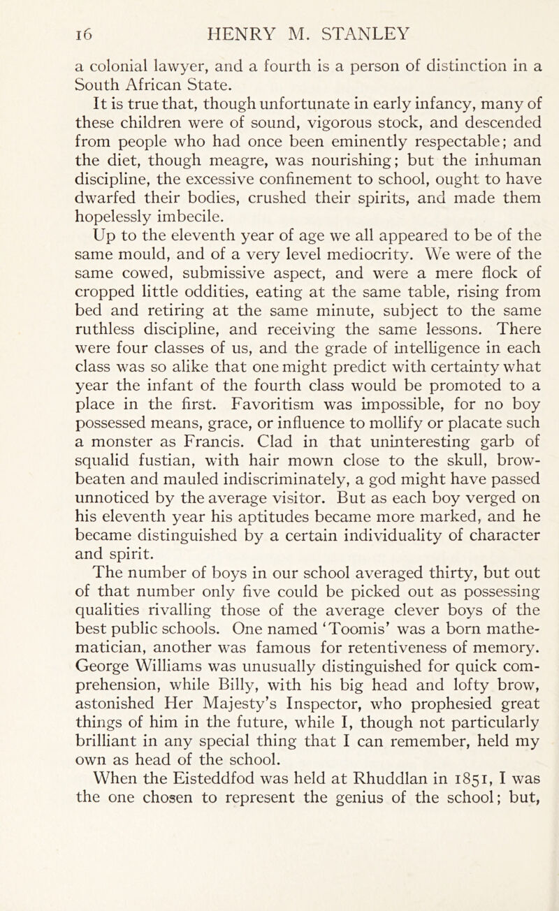 a colonial lawyer, and a fourth is a person of distinction in a South African State. It is true that, though unfortunate in early infancy, many of these children were of sound, vigorous stock, and descended from people who had once been eminently respectable; and the diet, though meagre, was nourishing; but the inhuman discipline, the excessive confinement to school, ought to have dwarfed their bodies, crushed their spirits, and made them hopelessly imbecile. Up to the eleventh year of age we all appeared to be of the same mould, and of a very level mediocrity. We were of the same cowed, submissive aspect, and were a mere flock of cropped little oddities, eating at the same table, rising from bed and retiring at the same minute, subject to the same ruthless discipline, and receiving the same lessons. There were four classes of us, and the grade of intelligence in each class was so alike that one might predict with certainty what year the infant of the fourth class would be promoted to a place in the first. Favoritism was impossible, for no boy possessed means, grace, or influence to mollify or placate such a monster as Francis. Clad in that uninteresting garb of squalid fustian, with hair mown close to the skull, brow- beaten and mauled indiscriminately, a god might have passed unnoticed by the average visitor. But as each boy verged on his eleventh year his aptitudes became more marked, and he became distinguished by a certain individuality of character and spirit. The number of boys in our school averaged thirty, but out of that number only five could be picked out as possessing qualities rivalling those of the average clever boys of the best public schools. One named ‘Toomis’ was a born mathe- matician, another was famous for retentiveness of memory. George Williams was unusually distinguished for quick com- prehension, while Billy, with his big head and lofty brow, astonished Her Majesty’s Inspector, who prophesied great things of him in the future, while I, though not particularly brilliant in any special thing that I can remember, held my own as head of the school. When the Eisteddfod was held at Rhuddlan in 1851, I was the one chosen to represent the genius of the school; but,