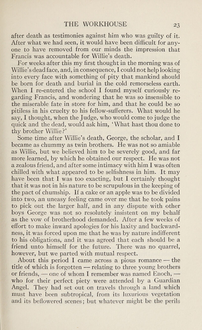 after death as testimonies against him who was guilty of it. After what we had seen, it would have been difficult for any- one to have removed from our minds the impression that Francis was accountable for Willie’s death. For weeks after this my first thought in the morning was of Willie’s dead face, and, in consequence, I could not help looking into every face with something of pity that mankind should be born for death and burial in the cold remorseless earth. Wffien I re-entered the school I found myself curiously re- garding Francis, and wondering that he was so insensible to the miserable fate in store for him, and that he could be so pitiless in his cruelty to his fellow-sufferers. What would he say, I thought, when the Judge, who would come to judge the quick and the dead, would ask him, 1 What hast thou done to thy brother Willie?’ Some time after Willie’s death, George, the scholar, and I became as chummy as twin brothers. He was not so amiable as Willie, but we believed him to be severely good, and far more learned, by which he obtained our respect. He was not a zealous friend, and after some intimacy with him I was often chilled with what appeared to be selfishness in him. It may have been that I was too exacting, but I certainly thought that it was not in his nature to be scrupulous in the keeping of the pact of chumship. If a cake or an apple was to be divided into two, an uneasy feeling came over me that he took pains to pick out the larger half, and in any dispute with other boys George was not so resolutely insistent on my behalf as the vow of brotherhood demanded. After a few weeks of effort to make inward apologies for his laxity and backward- ness, it was forced upon me that he was by nature indifferent to his obligations, and it was agreed that each should be a friend unto himself for the future. There was no quarrel, however, but we parted with mutual respect. About this period I came across a pious romance — the title of which is forgotten — relating to three young brothers or friends, — one of whom I remember was named Enoch, — who for their perfect piety were attended by a Guardian Angel. They had set out on travels through a land which must have been subtropical, from its luxurious vegetation and its beflowered scenes; but whatever might be the perils