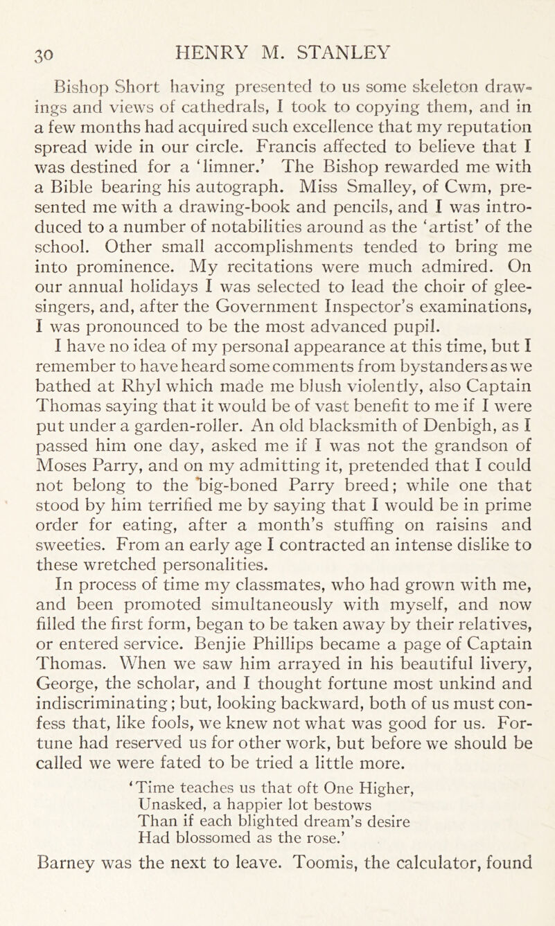 Bishop Short having presented to us some skeleton draw- ings and views of cathedrals, I took to copying them, and in a few months had acquired such excellence that my reputation spread wide in our circle. Francis affected to believe that I was destined for a ‘limner/ The Bishop rewarded me with a Bible bearing his autograph. Miss Smalley, of Cwm, pre- sented me with a drawing-book and pencils, and I was intro- duced to a number of notabilities around as the ‘artist’ of the .school. Other small accomplishments tended to bring me into prominence. My recitations were much admired. On our annual holidays I was selected to lead the choir of glee- singers, and, after the Government Inspector’s examinations, I was pronounced to be the most advanced pupil. I have no idea of my personal appearance at this time, but I remember to have heard some comments from bystanders as we bathed at Rhyl which made me blush violently, also Captain Thomas saying that it would be of vast benefit to me if I were put under a garden-roller. An old blacksmith of Denbigh, as I passed him one day, asked me if I was not the grandson of Moses Parry, and on my admitting it, pretended that I could not belong to the Tig-boned Parry breed; while one that stood by him terrified me by saying that I would be in prime order for eating, after a month’s stuffing on raisins and sweeties. From an early age I contracted an intense dislike to these wretched personalities. In process of time my classmates, who had grown with me, and been promoted simultaneously with myself, and now filled the first form, began to be taken away by their relatives, or entered service. Benjie Phillips became a page of Captain Thomas. When we saw him arrayed in his beautiful livery, George, the scholar, and I thought fortune most unkind and indiscriminating; but, looking backward, both of us must con- fess that, like fools, we knew not what was good for us. For- tune had reserved us for other work, but before we should be called we were fated to be tried a little more. ‘Time teaches us that oft One Higher, Unasked, a happier lot bestows Than if each blighted dream’s desire Had blossomed as the rose.’ Barney was the next to leave. Toomis, the calculator, found