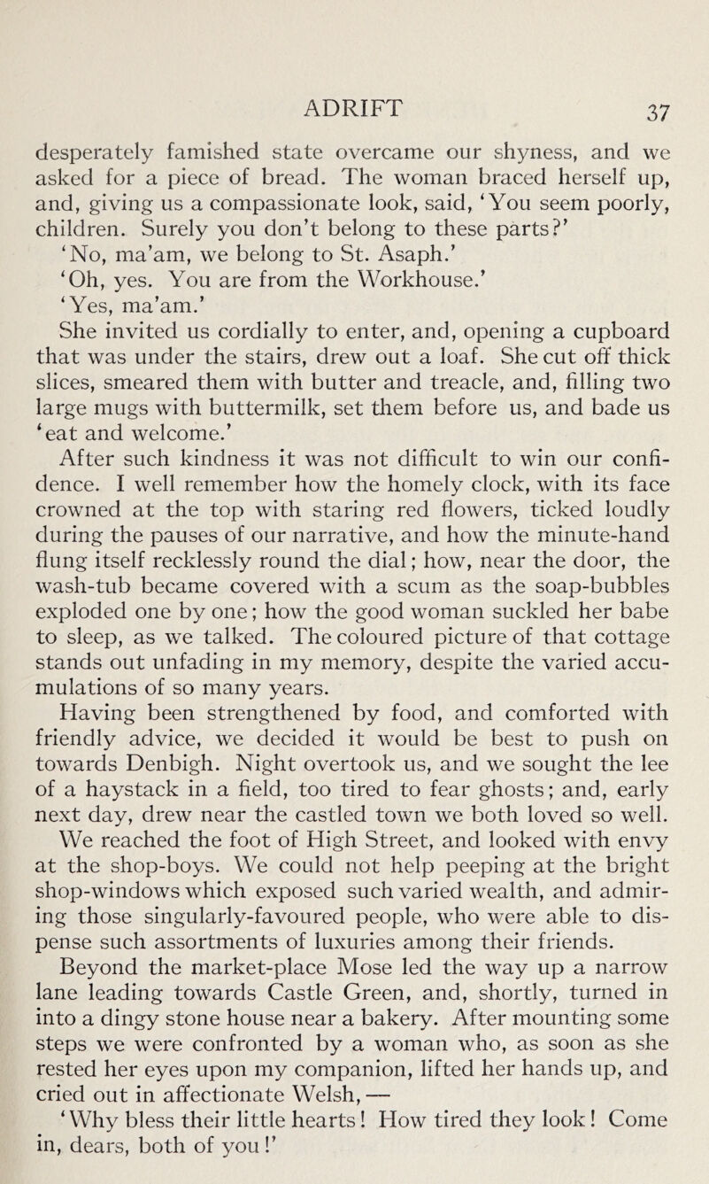 desperately famished state overcame our shyness, and we asked for a piece of bread. The woman braced herself up, and, giving us a compassionate look, said, ‘You seem poorly, children. Surely you don’t belong to these parts?’ ‘No, ma’am, we belong to St. Asaph.’ ‘Oh, yes. You are from the Workhouse.’ ‘Yes, ma’am.’ She invited us cordially to enter, and, opening a cupboard that was under the stairs, drew out a loaf. She cut off thick slices, smeared them with butter and treacle, and, filling two large mugs with buttermilk, set them before us, and bade us ‘eat and welcome.’ After such kindness it was not difficult to win our confi- dence. I well remember how the homely clock, with its face crowned at the top with staring red flowers, ticked loudly during the pauses of our narrative, and how the minute-hand flung itself recklessly round the dial; how, near the door, the wash-tub became covered with a scum as the soap-bubbles exploded one by one; how the good woman suckled her babe to sleep, as we talked. The coloured picture of that cottage stands out unfading in my memory, despite the varied accu- mulations of so many years. Having been strengthened by food, and comforted with friendly advice, we decided it would be best to push on towards Denbigh. Night overtook us, and we sought the lee of a haystack in a field, too tired to fear ghosts; and, early next day, drew near the castled town we both loved so well. We reached the foot of High Street, and looked with envy at the shop-boys. We could not help peeping at the bright shop-windows which exposed such varied wealth, and admir- ing those singularly-favoured people, who were able to dis- pense such assortments of luxuries among their friends. Beyond the market-place Mose led the way up a narrow lane leading towards Castle Green, and, shortly, turned in into a dingy stone house near a bakery. After mounting some steps we were confronted by a woman who, as soon as she rested her eyes upon my companion, lifted her hands up, and cried out in affectionate Welsh, — ‘Why bless their little hearts! Flow tired they look! Come in, dears, both of you !’