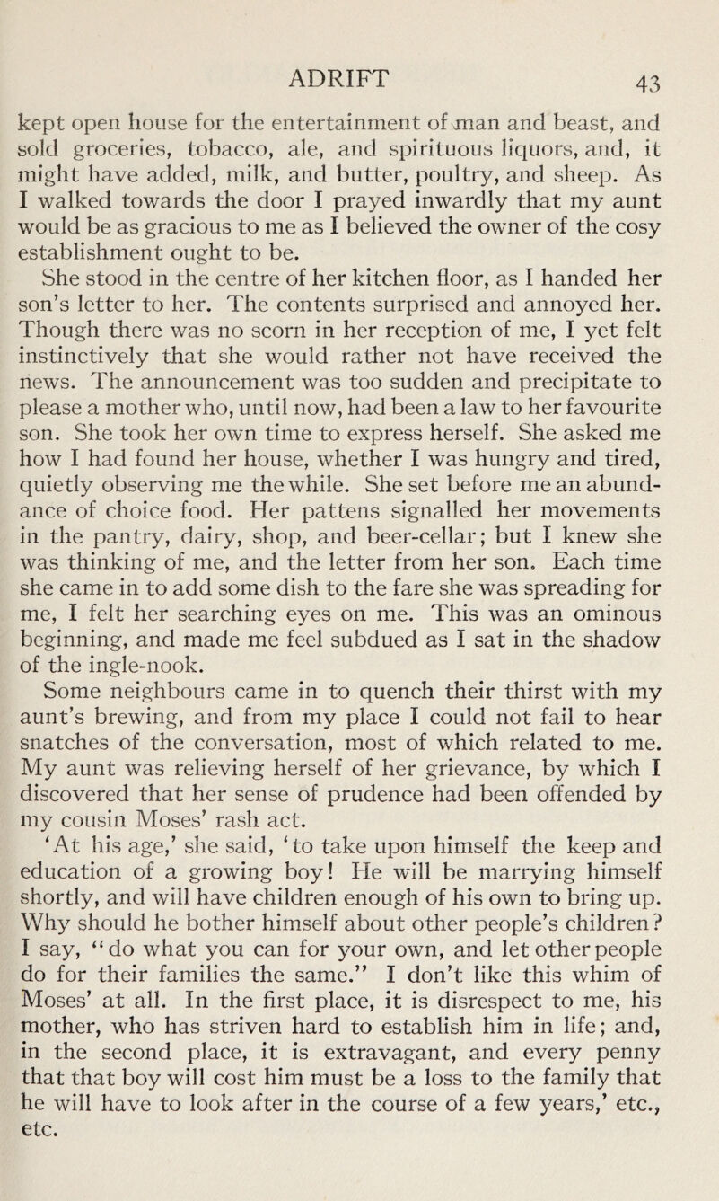 kept open house for the entertainment of man and beast, and sold groceries, tobacco, ale, and spirituous liquors, and, it might have added, milk, and butter, poultry, and sheep. As I walked towards the door I prayed inwardly that my aunt would be as gracious to me as I believed the owner of the cosy establishment ought to be. She stood in the centre of her kitchen floor, as I handed her son’s letter to her. The contents surprised and annoyed her. Though there was no scorn in her reception of me, I yet felt instinctively that she would rather not have received the news. The announcement was too sudden and precipitate to please a mother who, until now, had been a law to her favourite son. She took her own time to express herself. She asked me how I had found her house, whether I was hungry and tired, quietly observing me the while. She set before me an abund- ance of choice food. Her pattens signalled her movements in the pantry, dairy, shop, and beer-cellar; but I knew she was thinking of me, and the letter from her son. Each time she came in to add some dish to the fare she was spreading for me, I felt her searching eyes on me. This was an ominous beginning, and made me feel subdued as I sat in the shadow of the ingle-nook. Some neighbours came in to quench their thirst with my aunt’s brewing, and from my place I could not fail to hear snatches of the conversation, most of which related to me. My aunt was relieving herself of her grievance, by which I discovered that her sense of prudence had been offended by my cousin Moses’ rash act. 'At his age,’ she said, 'to take upon himself the keep and education of a growing boy! He will be marrying himself shortly, and will have children enough of his own to bring up. Why should he bother himself about other people’s children? I say, “do what you can for your own, and let other people do for their families the same.” I don’t like this whim of Moses’ at all. In the first place, it is disrespect to me, his mother, who has striven hard to establish him in life; and, in the second place, it is extravagant, and every penny that that boy will cost him must be a loss to the family that he will have to look after in the course of a few years,’ etc., etc.