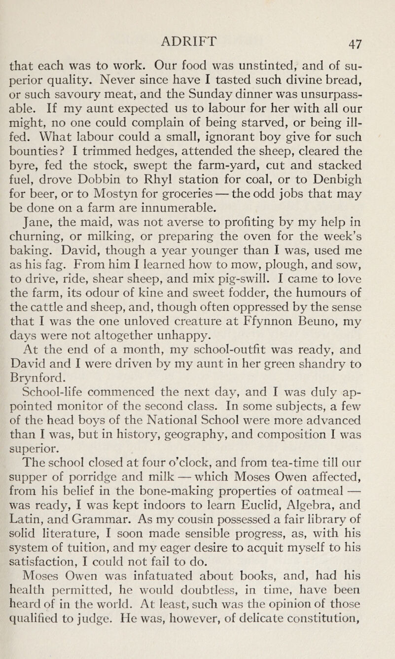 that each was to work. Our food was unstinted, and of su- perior quality. Never since have I tasted such divine bread, or such savoury meat, and the Sunday dinner was unsurpass- able. If my aunt expected us to labour for her with all our might, no one could complain of being starved, or being ill- fed. What labour could a small, ignorant boy give for such bounties? I trimmed hedges, attended the sheep, cleared the byre, fed the stock, swept the farm-yard, cut and stacked fuel, drove Dobbin to Rhyl station for coal, or to Denbigh for beer, or to Mostyn for groceries — the odd jobs that may be done on a farm are innumerable. Jane, the maid, was not averse to profiting by my help in churning, or milking, or preparing the oven for the week’s baking. David, though a year younger than I was, used me as his fag. From him I learned how to mow, plough, and sow, to drive, ride, shear sheep, and mix pig-swill. I came to love the farm, its odour of kine and sweet fodder, the humours of the cattle and sheep, and, though often oppressed by the sense that I was the one unloved creature at Ffynnon Beuno, my days were not altogether unhappy. At the end of a month, my school-outfit was ready, and David and I were driven by my aunt in her green shandry to Brynford. School-life commenced the next day, and I was duly ap- pointed monitor of the second class. In some subjects, a few of the head boys of the National School were more advanced than I was, but in history, geography, and composition I was superior. The school closed at four o’clock, and from tea-time till our supper of porridge and milk — which Moses Owen affected, from his belief in the bone-making properties of oatmeal — was ready, I was kept indoors to learn Euclid, Algebra, and Latin, and Grammar. As my cousin possessed a fair library of solid literature, I soon made sensible progress, as, with his system of tuition, and my eager desire to acquit myself to his satisfaction, I could not fail to do. Moses Owen was infatuated about books, and, had his health permitted, he would doubtless, in time, have been heard of in the world. At least, such was the opinion of those qualified to judge. He was, however, of delicate constitution,