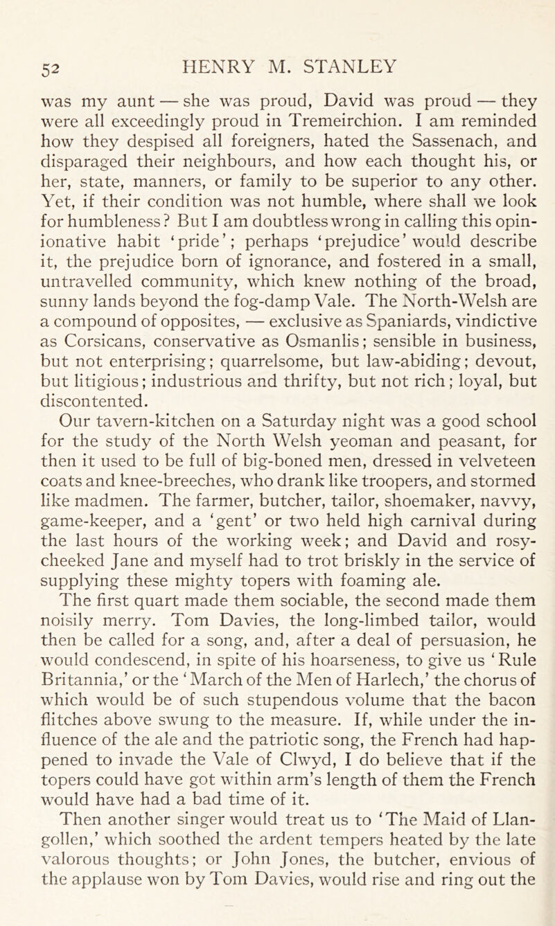 was my aunt — she was proud, David was proud — they were all exceedingly proud in Tremeirchion. I am reminded how they despised all foreigners, hated the Sassenach, and disparaged their neighbours, and how each thought his, or her, state, manners, or family to be superior to any other. Yet, if their condition was not humble, where shall we look for humbleness? But I am doubtless wrong in calling this opin- ionative habit ‘pride’; perhaps ‘prejudice’would describe it, the prejudice born of ignorance, and fostered in a small, untravelled community, which knew nothing of the broad, sunny lands beyond the fog-damp Vale. The North-Welsh are a compound of opposites, — exclusive as Spaniards, vindictive as Corsicans, conservative as Osmanlis; sensible in business, but not enterprising; quarrelsome, but law-abiding; devout, but litigious; industrious and thrifty, but not rich; loyal, but discontented. Our tavern-kitchen on a Saturday night was a good school for the study of the North Welsh yeoman and peasant, for then it used to be full of big-boned men, dressed in velveteen coats and knee-breeches, who drank like troopers, and stormed like madmen. The farmer, butcher, tailor, shoemaker, navvy, game-keeper, and a 'gent’ or two held high carnival during the last hours of the working week; and David and rosy- cheeked Jane and myself had to trot briskly in the service of supplying these mighty topers with foaming ale. The first quart made them sociable, the second made them noisily merry. Tom Davies, the long-limbed tailor, would then be called for a song, and, after a deal of persuasion, he would condescend, in spite of his hoarseness, to give us 1 Rule Britannia,’ or the ' March of the Men of Harlech,’ the chorus of which would be of such stupendous volume that the bacon flitches above swung to the measure. If, while under the in- fluence of the ale and the patriotic song, the French had hap- pened to invade the Vale of Clwyd, I do believe that if the topers could have got within arm’s length of them the French would have had a bad time of it. Then another singer would treat us to 'The Maid of Llan- gollen,’ which soothed the ardent tempers heated by the late valorous thoughts; or John Jones, the butcher, envious of the applause won by Tom Davies, would rise and ring out the