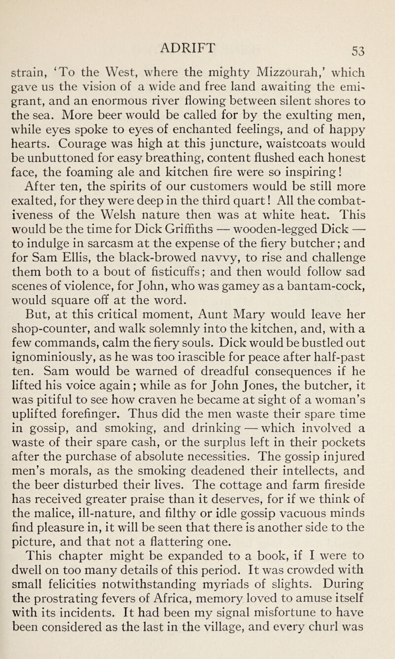 strain, 'To the West, where the mighty Mizzourah,’ which gave us the vision of a wide and free land awaiting the emi- grant, and an enormous river flowing between silent shores to the sea. More beer would be called for by the exulting men, while eyes spoke to eyes of enchanted feelings, and of happy hearts. Courage was high at this juncture, waistcoats would be unbuttoned for easy breathing, content flushed each honest face, the foaming ale and kitchen fire were so inspiring! After ten, the spirits of our customers would be still more exalted, for they were deep in the third quart! All the combat- iveness of the Welsh nature then was at white heat. This would be the time for Dick Griffiths — wooden-legged Dick — to indulge in sarcasm at the expense of the fiery butcher; and for Sam Ellis, the black-browed navvy, to rise and challenge them both to a bout of fisticuffs; and then would follow sad scenes of violence, for John, who was gamey as a bantam-cock, would square off at the word. But, at this critical moment, Aunt Mary would leave her shop-counter, and walk solemnly into the kitchen, and, with a few commands, calm the fiery souls. Dick would be bustled out ignominiously, as he was too irascible for peace after half-past ten. Sam would be warned of dreadful consequences if he lifted his voice again; while as for John Jones, the butcher, it was pitiful to see how craven he became at sight of a woman’s uplifted forefinger. Thus did the men waste their spare time in gossip, and smoking, and drinking — which involved a waste of their spare cash, or the surplus left in their pockets after the purchase of absolute necessities. The gossip injured men’s morals, as the smoking deadened their intellects, and the beer disturbed their lives. The cottage and farm fireside has received greater praise than it deserves, for if we think of the malice, ill-nature, and filthy or idle gossip vacuous minds find pleasure in, it will be seen that there is another side to the picture, and that not a flattering one. This chapter might be expanded to a book, if I were to dwell on too many details of this period. It was crowded with small felicities notwithstanding myriads of slights. During the prostrating fevers of Africa, memory loved to amuse itself with its incidents. It had been my signal misfortune to have been considered as the last in the village, and every churl was