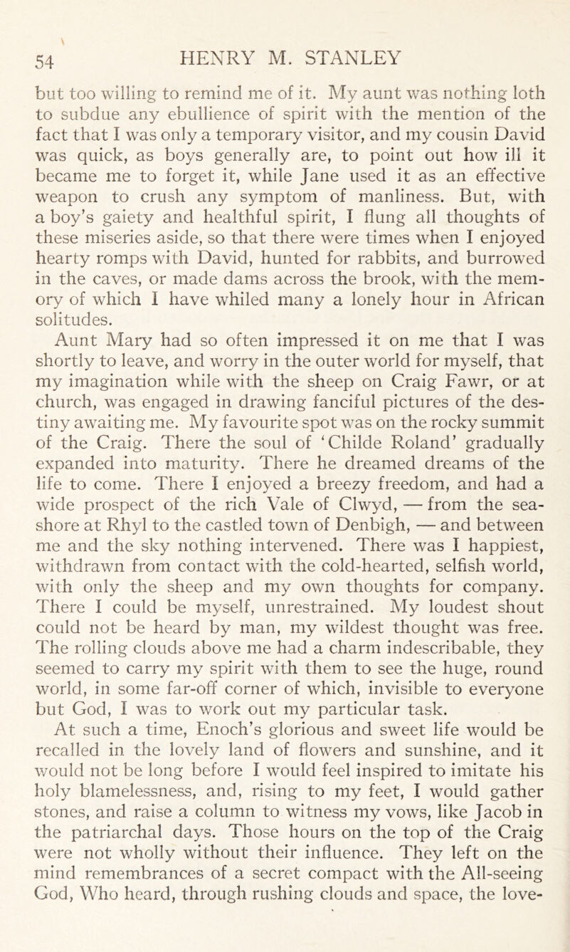 but too willing to remind me of it. My aunt was nothing loth to subdue any ebullience of spirit with the mention of the fact that I was only a temporary visitor, and my cousin David was quick, as boys generally are, to point out how ill it became me to forget it, while Jane used it as an effective weapon to crush any symptom of manliness. But, with a boy’s gaiety and healthful spirit, I flung all thoughts of these miseries aside, so that there were times when I enjoyed hearty romps with David, hunted for rabbits, and burrowed in the caves, or made dams across the brook, with the mem- ory of which I have whiled many a lonely hour in African solitudes. Aunt Mary had so often impressed it on me that I was shortly to leave, and worry in the outer world for myself, that my imagination while with the sheep on Craig Fawr, or at church, was engaged in drawing fanciful pictures of the des- tiny awaiting me. My favourite spot was on the rocky summit of the Craig. There the soul of ‘Childe Roland’ gradually expanded into maturity. There he dreamed dreams of the life to come. There I enjoyed a breezy freedom, and had a wide prospect of the rich Vale of Clwyd, — from the sea- shore at Rhyl to the castled town of Denbigh, — and between me and the sky nothing intervened. There was I happiest, withdrawn from contact with the cold-hearted, selfish world, with only the sheep and my own thoughts for company. There I could be myself, unrestrained. My loudest shout could not be heard by man, my wildest thought was free. The rolling clouds above me had a charm indescribable, they seemed to carry my spirit with them to see the huge, round world, in some far-off corner of which, invisible to everyone but God, I was to work out my particular task. At such a time, Enoch’s glorious and sweet life would be recalled in the lovely land of flowers and sunshine, and it would not be long before I would feel inspired to imitate his holy blamelessness, and, rising to my feet, I would gather stones, and raise a column to witness my vows, like Jacob in the patriarchal days. Those hours on the top of the Craig were not wholly without their influence. They left on the mind remembrances of a secret compact with the All-seeing God, Who heard, through rushing clouds and space, the love-