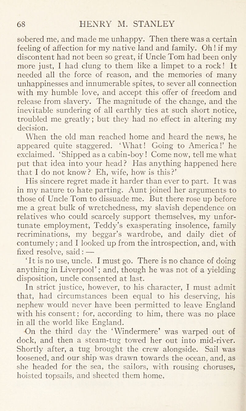 sobered me, and made me unhappy. Then there was a certain feeling of affection for my native land and family. Oh ! if my discontent had not been so great, if Uncle Tom had been only more just, I had clung to them like a limpet to a rock! It needed all the force of reason, and the memories of many unhappinesses and innumerable spites, to sever all connection with my humble love, and accept this offer of freedom and release from slavery. The magnitude of the change, and the inevitable sundering of all earthly ties at such short notice, troubled me greatly; but they had no effect in altering my decision. When the old man reached home and heard the news, he appeared quite staggered. ‘What! Going to America!’ he exclaimed. ‘Shipped as a cabin-boy! Come now, tell me what put that idea into your head ? Has anything happened here that I do not know? Eh, wife, how is this?’ His sincere regret made it harder than ever to part. It was in my nature to hate parting. Aunt joined her arguments to those of Uncle Tom to dissuade me. But there rose up before me a great bulk of wretchedness, my slavish dependence on relatives who could scarcely support themselves, my unfor- tunate employment, Teddy’s exasperating insolence, family recriminations, my beggar’s wardrobe, and daily diet of contumely; and I looked up from the introspection, and, with fixed resolve, said : — ‘ It is no use, uncle. I must go. There is no chance of doing anything in Liverpool’; and, though he was not of a yielding disposition, uncle consented at last. In strict justice, however, to his character, I must admit that, had circumstances been equal to his deserving, his nephew would never have been permitted to leave England with his consent; for, according to him, there was no place in all the world like England. On the third day the ‘Windermere’ was warped out of dock, and then a steam-tug towed her out into mid-river. Shortly after, a tug brought the crew alongside. Sail was loosened, and our ship was drawn towards the ocean, and, as she headed for the sea, the sailors, with rousing choruses, hoisted topsails, and sheeted them home.