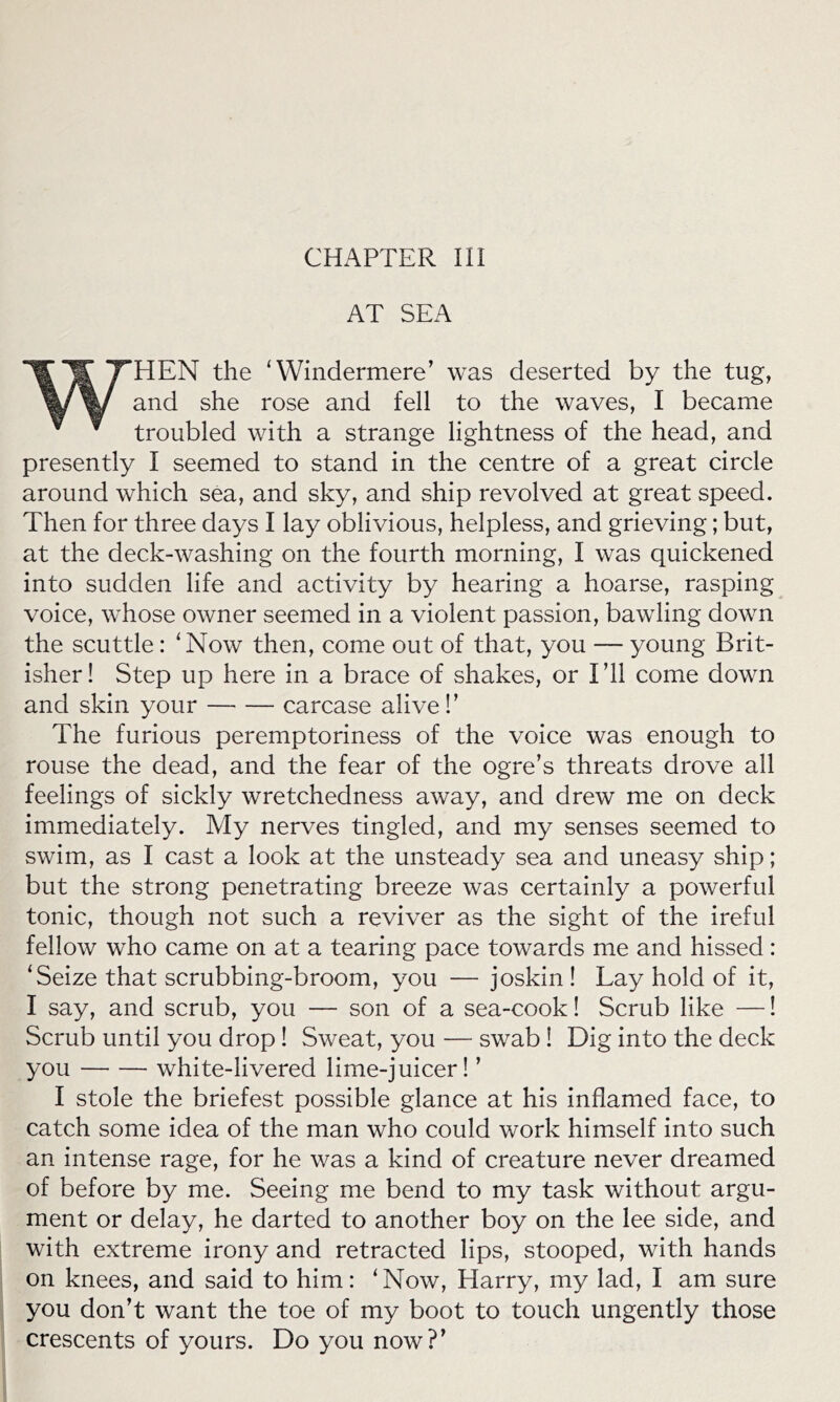 CHAPTER III AT SEA WHEN the ‘Windermere’ was deserted by the tug, and she rose and fell to the waves, I became troubled with a strange lightness of the head, and presently I seemed to stand in the centre of a great circle around which sea, and sky, and ship revolved at great speed. Then for three days I lay oblivious, helpless, and grieving; but, at the deck-washing on the fourth morning, I was quickened into sudden life and activity by hearing a hoarse, rasping voice, whose owner seemed in a violent passion, bawling down the scuttle: ‘Now then, come out of that, you — young Brit- isher! Step up here in a brace of shakes, or I’ll come down and skin your carcase alive!’ The furious peremptoriness of the voice was enough to rouse the dead, and the fear of the ogre’s threats drove all feelings of sickly wretchedness away, and drew me on deck immediately. My nerves tingled, and my senses seemed to swim, as I cast a look at the unsteady sea and uneasy ship; but the strong penetrating breeze was certainly a powerful tonic, though not such a reviver as the sight of the ireful fellow who came on at a tearing pace towards me and hissed: ‘Seize that scrubbing-broom, you — joskin ! Lay hold of it, I say, and scrub, you — son of a sea-cook! Scrub like —! Scrub until you drop! Sweat, you — swab ! Dig into the deck you white-livered lime-juicer! ’ I stole the briefest possible glance at his inflamed face, to catch some idea of the man who could work himself into such an intense rage, for he was a kind of creature never dreamed of before by me. Seeing me bend to my task without argu- ment or delay, he darted to another boy on the lee side, and with extreme irony and retracted lips, stooped, with hands on knees, and said to him: ‘Now, Harry, my lad, I am sure you don’t want the toe of my boot to touch ungently those crescents of yours. Do you now?’