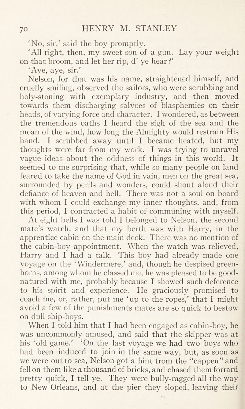 'No, sir,’ said the boy promptly. 'All right, then, my sweet son of a gun. Lay your weight on that broom, and let her rip, d’ ye hear?’ 'Aye, aye, sir.’ Nelson, for that was his name, straightened himself, and cruelly smiling, observed the sailors, who were scrubbing and holy-stoning with exemplary industry, and then moved towards them discharging salvoes of blasphemies on their heads, of varying force and character. I wondered, as between the tremendous oaths I heard the sigh of the sea and the moan of the wind, how long the Almighty would restrain His hand. I scrubbed away until I became heated, but my thoughts were far from my work. I was trying to unravel vague ideas about the oddness of things in this world. It seemed to me surprising that, while so many people on land feared to take the name of God in vain, men on the great sea, surrounded by perils and wonders, could shout aloud their defiance of heaven and hell. There was not a soul on board with whom I could exchange my inner thoughts, and, from this period, I contracted a habit of communing with myself. At eight bells I was told I belonged to Nelson, the second mate’s watch, and that my berth was with Harry, in the apprentice cabin on the main deck. There was no mention of the cabin-boy appointment. When the watch was relieved, Harry and I had a talk. This boy had already made one voyage on the 'Windermere,’ and, though he despised green- horns, among whom he classed me, he was pleased to be good- natured with me, probably because I showed such deference to his spirit and experience. He graciously promised to coach me, or, rather, put me 'up to the ropes,’ that I might avoid a few of the punishments mates are so quick to bestow on dull ship-boys. When I told him that I had been engaged as cabin-boy, he was uncommonly amused, and said that the skipper was at his 'old game.’ 'On the last voyage we had two boys who had been induced to join in the same way, but, as soon as we were out to sea, Nelson got a hint from the cappen”and fell on them like a thousand of bricks, and chased them forrard pretty quick, I tell ye. They were bully-ragged all the way to New Orleans, and at the pier they sloped, leaving their